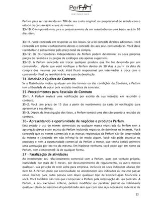 22
Perfam para ser ressarcido em 70% de seu custo original, ou proporcional de acordo com o
estado de conservação e uso do mesmo.
33-10. O tempo máximo para o processamento de um reembolso ou uma troca será de 30
dias úteis.
33-11. Você concorda em respeitar as leis locais. Se a lei concede direitos adicionais, você
concorda em tomar conhecimento destes e concedê-los aos seus consumidores. Você deve
reembolsar o consumidor pelo preço total da compra.
33-12. Os Distribuidores Independentes da Perfam podem determinar os seus próprios
preços de revenda e os preços de catálogos são apenas sugestivos.
33-13. A Perfam concorda em trocar qualquer produto que lhe for devolvido por um
consumidor, desde que você notifique a Perfam dentro de 30 dias a partir da data da
compra dos mesmos por você. Você ficará responsável por intermediar a troca com o
consumidor final ou reembolsá-lo no caso de devolução.
34-Rescisão e Quebra de Contrato
Se o Distribuidor violou qualquer um dos termos ou das condições do Contrato, a Perfam
tem a liberdade de optar pela rescisão imediata de contrato.
35-Procedimentos para Rescisão de Contrato
35-1. A Perfam enviará uma notificação por escrito de sua intenção em rescindir o
contrato;
35-2. Você tem prazo de 15 dias a partir do recebimento da carta de notificação para
apresentar a sua defesa;
35-3. Depois da investigação dos fatos, a Perfam tomará uma decisão quanto à rescisão do
contrato.
36- Apresentando a oportunidade de negócios e produtos Perfam
Está vetado o uso de nomes comerciais ou qualquer marca registrada da Perfam sem a
aprovação prévia e por escrito da Perfam incluindo registros de domínios na Internet. Você
concorda que os nomes comerciais e as marcas registradas da Perfam são de propriedade
da mesma e concorda em não infringi-la de modo algum. Você não pode anunciar os
produtos e nem a oportunidade comercial da Perfam a menos que tenha obtido primeiro
uma aprovação por escrito da mesma. Em hipótese nenhuma você pode agir em nome da
Perfam, nem comprometê-la de qualquer forma.
37 – Paralização de atividades
Ao interromper seu relacionamento comercial com a Perfam, quer por vontade própria,
inatividade por mais de 6 meses, por descumprimento de regulamento, ou outro motivo
qualquer, sua posição de rede volta para empresa, inclusive os seus indicados abaixo (ler
item 6). A Perfam pode dar continuidade no atendimento aos indicados ou mesmo passar
esses direitos para outra pessoa sem dever qualquer tipo de compensação financeira a
você. Você também não terá que compensar a Perfam pela interrupção do seu contrato. A
Perfam, a seu exclusivo critério, poderá modificar ou paralisar parcial ou totalmente
qualquer plano de incentivo disponibilizado sem que com isso seja necessário indenizar de
 