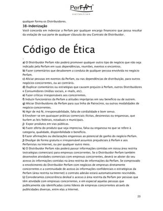 23
qualquer forma os Distribuidores.
38-Indenização
Você concorda em indenizar a Perfam por qualquer encargo financeiro que possa resultar
da violação de sua parte de qualquer cláusula do seu Contrato de Distribuidor.
Código de Ética
.
a) O Distribuidor Perfam não poderá promover qualquer outro tipo de negócio que não seja
indicado pela Perfam em suas dependências, reuniões, eventos e encontros.
b) Fazer comentários que desabonem a conduta de qualquer pessoa envolvida no negócio
Perfam.
c) Aliciar pessoas em eventos da Perfam, ou nas dependências de distribuição, para outros
negócios concorrentes, ou ao contrário.
d) Duplicar comentários ou estratégias que causem prejuízo à Perfam, outros Distribuidores
e Consumidores (mídias sociais, e-mails, etc).
e) Fazer críticas irresponsáveis aos concorrentes.
f) Induzir funcionários da Perfam a atitudes impróprias em seu benefício ou de outrem.
g) Aliciar Distribuidores da Perfam para sua linha de Patrocínio, ou outras modalidades de
negócio concorrentes.
h) Agir de má fé, irresponsabilidade, falta de cordialidade e bom senso.
i) Envolver-se em quaisquer práticas comerciais ilícitas, desonestas ou enganosas, que
burlem as leis federais, estaduais e municipais.
j) Expor produtos em vias públicas.
k) Fazer oferta do produto que seja imprecisa, falsa ou enganosa no que se refere à
categoria, qualidade, disponibilidade e benefício.
l) Fazer afirmações ou declarações enganosas ao potencial de ganho do negócio Perfam.
J) Divulgar de forma gratuita e irresponsável assuntos prejudiciais à Perfam e aos
Perfanistas na Internet, ou por qualquer outro meio.
k) O Distribuidor Perfam não poderá passar informações contidas em nossa área restrita
(estratégias comerciais) para empresas concorrentes. Se o Distribuidor Perfam também
desenvolve atividades comerciais com empresas concorrentes, deverá se abster do seu
acesso às informações contidas na área restrita de informações da Perfam. Se comprovado
o envolvimento do Distribuidor Perfam com negócios de empresas diretamente
concorrentes e a continuidade de acesso às informações confidenciais e estratégicas da
Perfam (área restrita na Internet) o contrato adesão estará automaticamente rescindido.
L) Consideramos concorrência desleal o acesso à área restrita da Perfam por pessoas que
têm atividade com empresas concorrentes, e em especial aquelas pessoas que
publicamente são identificadas como líderes de empresas concorrentes através de
publicidades diversas, entre elas a Internet.
 