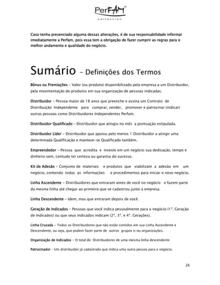 24
Caso tenha presenciado alguma dessas alterações, é de sua responsabilidade informar
imediatamente a Perfam, pois essa tem a obrigação de fazer cumprir as regras para o
melhor andamento e qualidade do negócio.
Sumário – Definições dos Termos
.
Bônus ou Premiações – Valor (ou produto) disponibilizado pela empresa a um Distribuidor,
pela movimentação de produtos em sua organização de pessoas indicadas.
Distribuidor - Pessoa maior de 18 anos que preenche e assina um Contrato de
Distribuição Independente para comprar, vender, promover e patrocinar (indicar)
outras pessoas como Distribuidores Independentes Perfam.
Distribuidor Qualificado – Distribuidor que atingiu no mês a pontuação estipulada.
Distribuidor Líder - Distribuidor que apoiou pelo menos 1 Distribuidor a atingir uma
determinada Qualificação e manteve-se Qualificado também.
Empreendedor - Pessoa que acredita e investe em um negócio sua dedicação, tempo e
dinheiro sem, contudo ter certeza ou garantia do sucesso.
Kit de Adesão - Conjunto de materiais e produtos que viabilizam a adesão em um
negócio, contendo todas as informações e procedimentos para iniciar o novo negócio.
Linha Ascendente - Distribuidores que entraram antes de você no negócio e fazem parte
da mesma linha até chegar ao primeiro que se cadastrou junto à empresa.
Linha Descendente – Idem, mas que entraram depois de você.
Geração de Indicados – Pessoas que você indica pessoalmente para o negócio (1ª. Geração
de Indicados) ou que seus indicados indicam (2ª, 3ª. e 4ª. Gerações).
Linha Cruzada - Todos os Distribuidores que não estão contidos em sua Linha Ascendente e
Descendente, ou seja, que podem fazer parte de outros grupos e/ou organizações.
Organização de Indicados - O total de Distribuidores de uma mesma linha descendente
Patrocinador – Um distribuidor já cadastrado que indica uma outra pessoa para o negócio.
 