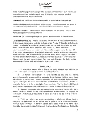 25
Pontos – Cada Real pago na compra de produtos equivale (são transformados) a um determinado
número de pontos. Essa equivalência pode variar de 0 (zero) a 1(um) ponto por cada Real
dependendo do produto e/ou das promoções.
Rede de Indicados - Total dos distribuidores indicados de primeiras e de outras gerações.
Volume Pessoal (VP) - Montante de pontos acumulados por 1 Distribuidor no mês, pela aquisição
pessoal de produtos junto à empresa. É variável de acordo com a qualificação atingida.
Volume de Grupo (Vg) - É o somatório dos pontos gerados por um Distribuidor e todos os seus
Distribuidores patrocinados não qualificados.
Volume Total (Vt) - Todos os pontos gerados por uma rede de indicados de um Distribuidor.
Cadastros Recentes (CRs) – Pessoas cadastradas em uma rede de indicados com não mais
de 5 meses de assinatura de contrato, podendo ser de 1ª e/ou 2ª Gerações de Indicados.
Para ser considerado CR também essas pessoas tem que ter ativação PerCOMP em pelo
menos 1 (um) desses 5 meses e contrato. Para compor os 5 CRs e ter direito a
recebimento de bônus da empresa em um determinado mês, pelo menos 3 desses CRs
devem ser de indicação direta do associado (de primeira geração de indicados) e estarem
com ativação PerCOMP no mês base de apuração de bônus. Fica a cargo do associado
Perfam o controle do número de CRs. Todas as informações para esse controle estarão
disponíveis no site. Você também poderá fazer esse controle através dos dados em seu
poder das pessoas que você pessoalmente cadastrou no sistema.
IMPORTANTE
1 - A pontuação mensal para a geração de bônus somente será baseada nos
pedidos recebidos e quitados até o último dia útil de cada mês.
2 - A Perfam disponibilizará na área restrita de seu site na internet
(www.perfam.com.br) o mapa oficial de pontuação do mês base no vigésimo quinto dia do
mês seguinte ao da apuração. Os mapas publicados nas datas anteriores são provisórios e
sujeitos a alterações. Os bônus disponibilizados no site Perfam somente serão devidos aos
associados Perfam se todas as condições forem satisfeitas (Vp, Vg, CRs, PerCOMP, etc),
Sendo assim, a publicação dos bônus não implica em que os mesmos sejam devidos.
3 - Qualquer reclamação sobre pontuação mensal somente será aceita até o dia 10
do mês posterior, através de fax, carta registrada ou e-mail com os documentos que
comprovem a reclamação. O pagamento do bônus ocorrerá no 30º dia do mês posterior à
apuração.
4- Todos os registros de vendas, pontuações e cálculos de bônus ficarão a
disposição do Distribuidor por até 30 dias após a apuração oficial (item 2) mensal para
avaliação e/ou solicitação de revisão. Depois dessa dada todos esses dados serão
eliminados do nosso sistema definitivamente (irrecuperáveis). Sendo assim, o Distribuidor
 