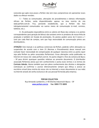 26
concorda que após esse prazo a Perfam não tem mais compromisso em apresentar esses
dados ou efetuar revisões.
5 - Todos os comunicados, alterações de procedimentos e demais informações
oficiais da Perfam, serão disponibilizados apenas na área restrita do site
www.perfam.com.br. Fica, portando estabelecido, que a Perfam não fará
(obrigatoriamente) comunicados via outros meios de comunicação (e-mail, correios,
telefone, etc.).
6- As pontuações (equivalência entre os valores em Reais das compras e os pontos
correspondentes para geração de bônus) são variáveis entre os produtos de nossa linha de
produção e também em função de promoções. Os pontos podem variar de 0 (zero) a 1
(um) por cada Real de compra, sem que haja necessidade de comunicação prévia aos
distribuidores.
ATENÇÃO: Este manual, e as políticas comerciais da Perfam, poderão sofrer alterações ou
suspensões de acordo com o item 25 (Normas e Procedimento) desse manual sem
contudo haver necessidade de compensações de qualquer natureza entre as partes (quer
seja pela Perfam ou pelos associados Perfanistas). Essas alterações serão publicadas na
Internet em nosso site: www.perfam.com.br. As partes elegem o foro da comarca de Bauru
- SP para dirimir quaisquer questões relativas ao presente documento. O distribuidor
associado Perfanista atesta que tem conhecimento e aceita esses termos e os termos do
Contrato Adesão. Atesta também que tem pleno conhecimento dos direitos e obrigações
contratuais ao confirmar e assinar eletronicamente sempre que efetua o acesso ao
escritório virtual (área restrita de nosso site na Internet) a esses documentos (e sua rede)
na Internet através de senha exclusiva e de uso pessoal fornecida pela empresa.
PERFAM COLLECTION
Rua Armando Lambertini, 2-90 Distrito Industrial II Bauru - SP
www.perfam.com.br Fax: 0800 773 8899
 