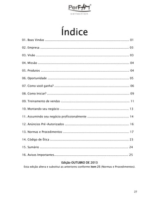 27
Índice
01. Boas Vindas ............................................................................................. 01
02. Empresa .................................................................................................. 03
03. Visão ....................................................................................................... 03
04. Missão ..................................................................................................... 04
05. Produtos .................................................................................................. 04
06. Oportunidade .......................................................................................... 05
07. Como você ganha? ................................................................................... 06
08. Como Iniciar? ........................................................................................... 09
09. Treinamento de vendas ............................................................................ 11
10. Montando seu negócio ............................................................................ 13
11. Assumindo seu negócio profissionalmente .............................................. 14
12. Anúncios Pré-Autorizados ....................................................................... 16
13. Normas e Procedimentos ......................................................................... 17
14. Código de Ética ....................................................................................... 23
15. Sumário .................................................................................................. 24
16. Avisos Importantes.................................................................................. 25
Edição OUTUBRO DE 2013
Esta edição altera e substitui as anteriores conforme item 25 (Normas e Procedimentos).
 