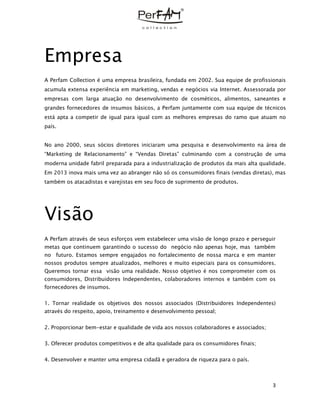 3
Empresa
A Perfam Collection é uma empresa brasileira, fundada em 2002. Sua equipe de profissionais
acumula extensa experiência em marketing, vendas e negócios via Internet. Assessorada por
empresas com larga atuação no desenvolvimento de cosméticos, alimentos, saneantes e
grandes fornecedores de insumos básicos, a Perfam juntamente com sua equipe de técnicos
está apta a competir de igual para igual com as melhores empresas do ramo que atuam no
país.
No ano 2000, seus sócios diretores iniciaram uma pesquisa e desenvolvimento na área de
“Marketing de Relacionamento” e “Vendas Diretas” culminando com a construção de uma
moderna unidade fabril preparada para a industrialização de produtos da mais alta qualidade.
Em 2013 inova mais uma vez ao abranger não só os consumidores finais (vendas diretas), mas
também os atacadistas e varejistas em seu foco de suprimento de produtos.
Visão
A Perfam através de seus esforços vem estabelecer uma visão de longo prazo e perseguir
metas que continuem garantindo o sucesso do negócio não apenas hoje, mas também
no futuro. Estamos sempre engajados no fortalecimento de nossa marca e em manter
nossos produtos sempre atualizados, melhores e muito especiais para os consumidores.
Queremos tornar essa visão uma realidade. Nosso objetivo é nos comprometer com os
consumidores, Distribuidores Independentes, colaboradores internos e também com os
fornecedores de insumos.
1. Tornar realidade os objetivos dos nossos associados (Distribuidores Independentes)
através do respeito, apoio, treinamento e desenvolvimento pessoal;
2. Proporcionar bem-estar e qualidade de vida aos nossos colaboradores e associados;
3. Oferecer produtos competitivos e de alta qualidade para os consumidores finais;
4. Desenvolver e manter uma empresa cidadã e geradora de riqueza para o país.
 