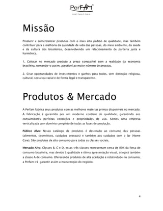 4
Missão
Produzir e comercializar produtos com o mais alto padrão de qualidade, mas também
contribuir para a melhoria da qualidade de vida das pessoas, do meio ambiente, da saúde
e da cultura dos brasileiros, desenvolvendo um relacionamento de parceria justa e
harmônica.
1. Colocar no mercado produto a preço compatível com a realidade da economia
brasileira, tornando-o assim, acessível ao maior número de pessoas.
2. Criar oportunidades de investimentos e ganhos para todos, sem distinção religiosa,
cultural, social ou racial e de forma legal e transparente.
Produtos & Mercado
A Perfam fabrica seus produtos com as melhores matérias primas disponíveis no mercado.
A fabricação é garantida por um moderno controle de qualidade, garantindo aos
consumidores perfeitas condições e propriedades de uso. Somos uma empresa
verticalizada com domínio completo de todas as fases de produção.
Público Alvo: Nosso catálogo de produtos é destinado ao consumo das pessoas
(alimentos, cosméticos, cuidados pessoais) e também aos cuidados com o lar (Home
Care). São produtos de alto consumo para todas as classes sociais.
Mercado Alvo: Classes B, C e D, essas três classes representam cerca de 80% da força de
consumo brasileira, mas devido à qualidade e ótima apresentação visual, atingirá também
a classe A de consumo. Oferecendo produtos de alta aceitação e rotatividade no consumo,
a Perfam irá garantir assim a manutenção do negócio.
 