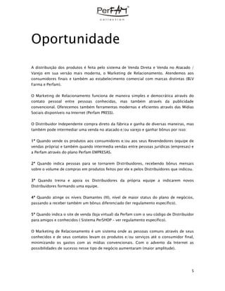 5
Oportunidade
A distribuição dos produtos é feita pelo sistema de Venda Direta e Venda no Atacado /
Varejo em sua versão mais moderna, o Marketing de Relacionamento. Atendemos aos
consumidores finais e também ao estabelecimento comercial com marcas distintas (BLV
Farma e Perfam).
O Marketing de Relacionamento funciona de maneira simples e democrática através do
contato pessoal entre pessoas conhecidas, mas também através da publicidade
convencional. Oferecemos também ferramentas modernas e eficientes através das Mídias
Sociais disponíveis na Internet (Perfam PRESS).
O Distribuidor Independente compra direto da fábrica e ganha de diversas maneiras, mas
também pode intermediar uma venda no atacado e/ou varejo e ganhar bônus por isso:
1ª Quando vende os produtos aos consumidores e/ou aos seus Revendedores (equipe de
vendas própria) e também quando intermedia vendas entre pessoas jurídicas (empresas) e
a Perfam através do plano Perfam EMPRESAS.
2ª Quando indica pessoas para se tornarem Distribuidores, recebendo bônus mensais
sobre o volume de compras em produtos feitos por ele e pelos Distribuidores que indicou.
3ª Quando treina e apoia os Distribuidores da própria equipe a indicarem novos
Distribuidores formando uma equipe.
4ª Quando atinge os níveis Diamantes (III), nível de maior status do plano de negócios,
passando a receber também um bônus diferenciado (ler regulamento específico).
5ª Quando indica o site de venda (loja virtual) da Perfam com o seu código de Distribuidor
para amigos e conhecidos ( Sistema PerSHOP – ver regulamento específico).
O Marketing de Relacionamento é um sistema onde as pessoas comuns através de seus
conhecidos e de seus contatos levam os produtos e/ou serviços até o consumidor final,
minimizando os gastos com as mídias convencionais. Com o advento da Internet as
possibilidades de sucesso nesse tipo de negócio aumentaram (maior amplitude).
 