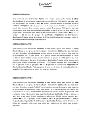 8
DISTRIBUIDOR PLATINA
Para tornar-se um Distribuidor Platina você deverá apoiar pelo menos 2 (dois)
Distribuidores do seu grupo a movimentarem mensalmente 2000 pontos ou mais, cada
um. Você deverá ter a ativação PerCOMP no mês, volume pessoal de compras igual ou
acima de 1000 pontos e 5 CRs (pelo menos 3 de 1ª. geração ativados PerCOMP no mês de apuração de
bônus). Você também deverá manter volume mensal de grupo de 2000 pontos ou mais,
independente dos seus Distribuidores Qualificados Prata ou acima, ou seja, todo o seu
grupo deverá movimentar pelo menos 6.000 pontos mensais. Você ganhará 4% da sua 1ª
geração e 2% da sua 2ª geração de qualificados. Importante: Os Distribuidores
Qualificados Prata ou acima, deverão ser de linhas de indicações diferentes para efeito de
recebimento de bônus das gerações seguintes.
DISTRIBUIDOR DIAMANTE I
Para tornar-se um Distribuidor Diamante I você deverá apoiar pelo menos 5 (cinco)
Distribuidores do seu grupo a movimentarem mensalmente 2000 pontos ou mais, cada
um. Você deverá ter ativação PerCOMP no mês, volume pessoal de compras igual ou acima
de 2000 pontos e 5 CRs (pelo menos 3 de 1ª. geração ativados PerCOMP no mês base de cálculo
de bônus). Você também deverá manter volume de grupo de 2000 pontos ou mais
mensais, independente dos seus Distribuidores Qualificados Prata ou acima, ou seja, todo
o seu grupo deverá movimentar pelo menos 12.000 pontos mensais. Você ganhará 4% da
sua 1ª geração 2% da 2ª geração e 1% da 3ª geração de Qualificados. Importante: Os
Distribuidores Qualificados Prata ou acima, deverão ser de linhas de indicações diferentes
para efeito de recebimento de bônus das gerações seguintes.
DISTRIBUIDOR DIAMANTE II
Para tornar-se um Distribuidor Diamante II você deverá apoiar pelo menos 10 (dez)
Distribuidores do seu grupo a movimentarem mensalmente 2000 pontos ou mais, cada
um. Você deverá ter ativação PerCOMP no mês, volume pessoal de compras igual ou acima
de 2000 pontos e pelo menos 5 CRs (pelo menos 3 de 1ª. geração ativados PerCOMP no mês
base de cálculo de bônus). Você também deverá manter volume mensal de grupo de 2000
pontos ou mais, independente dos seus Distribuidores Qualificados Prata ou acima, ou
seja, todo o seu grupo deverá movimentar pelo menos 22.000 pontos mensais. Você
ganhará 4% da sua 1ª geração, 2% da 2ª geração, 1% da 3ª geração e 0,50% da 4ª geração
de qualificados. Importante: Os Distribuidores Qualificados Prata ou acima, deverão ser de
linhas de indicações diferentes para efeito de recebimento de bônus das gerações
seguintes.
 