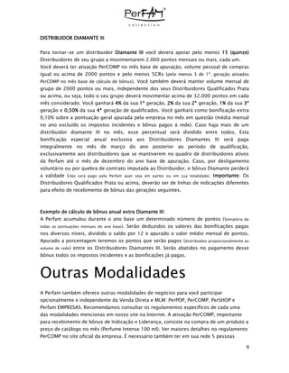 9
DISTRIBUIDOR DIAMANTE III
Para tornar-se um distribuidor Diamante III você deverá apoiar pelo menos 15 (quinze)
Distribuidores de seu grupo a movimentarem 2.000 pontos mensais ou mais, cada um.
Você deverá ter ativação PerCOMP no mês base de apuração, volume pessoal de compras
igual ou acima de 2000 pontos e pelo menos 5CRs (pelo menos 3 de 1ª. geração ativados
PerCOMP no mês base de cálculo de bônus). Você também deverá manter volume mensal de
grupo de 2000 pontos ou mais, independente dos seus Distribuidores Qualificados Prata
ou acima, ou seja, todo o seu grupo deverá movimentar acima de 32.000 pontos em cada
mês considerado. Você ganhará 4% da sua 1ª geração, 2% da sua 2ª geração, 1% da sua 3ª
geração e 0,50% da sua 4ª geração de qualificados. Você ganhará como bonificação extra
0,10% sobre a pontuação geral apurada pela empresa no mês em questão (média mensal
no ano excluído os impostos incidentes e bônus pagos à rede). Caso haja mais de um
distribuidor diamante III no mês, esse percentual será dividido entre todos. Esta
bonificação especial anual exclusiva aos Distribuidores Diamantes III será paga
integralmente no mês de março do ano posterior ao período de qualificação,
exclusivamente aos distribuidores que se mantiverem no quadro de distribuidores ativos
da Perfam até o mês de dezembro do ano base de apuração. Caso, por desligamento
voluntário ou por quebra de contrato imputada ao Distribuidor, o bônus Diamante perderá
a validade (não será pago pela Perfam quer seja em partes ou em sua totalidade). Importante: Os
Distribuidores Qualificados Prata ou acima, deverão ser de linhas de indicações diferentes
para efeito de recebimento de bônus das gerações seguintes.
Exemplo de cálculo de bônus anual extra Diamante III:
A Perfam acumulou durante o ano base um determinado número de pontos (Somatória de
todas as pontuações mensais do ano base). Serão deduzidos os valores das bonificações pagas
nos diversos níveis, dividido o saldo por 12 e apurado o valor médio mensal de pontos.
Apurado a porcentagem teremos os pontos que serão pagos (distribuídos proporcionalmente ao
volume de rede) entre os Distribuidores Diamantes III. Serão abatidos no pagamento desse
bônus todos os impostos incidentes e as bonificações já pagas.
Outras Modalidades
A Perfam também oferece outras modalidades de negócios para você participar
opcionalmente e independente da Venda Direta e MLM: PerPOP, PerCOMP, PerSHOP e
Perfam EMPRESAS. Recomendamos consultar os regulamentos específicos de cada uma
das modalidades mencionas em nosso site na Internet. A ativação PerCOMP, importante
para recebimento de bônus de Indicação e Liderança, consiste na compra de um produto a
preço de catálogo no mês (Perfume Intense 100 ml). Ver maiores detalhes no regulamento
PerCOMP no site oficial da empresa. É necessário também ter em sua rede 5 pessoas
 