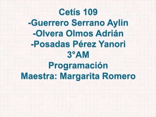 Cetís 109 
-Guerrero Serrano Aylin 
-Olvera Olmos Adrián 
-Posadas Pérez Yanori 
3°AM 
Programación 
Maestra: Margarita Romero 
 