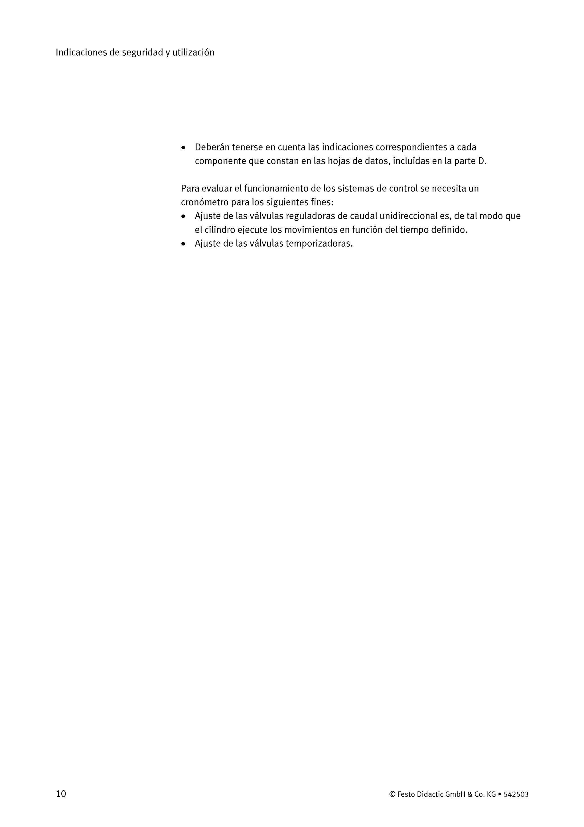 Indicaciones de seguridad y utilización
10 © Festo Didactic GmbH & Co. KG • 542503
• Deberán tenerse en cuenta las indicaciones correspondientes a cada
componente que constan en las hojas de datos, incluidas en la parte D.
Para evaluar el funcionamiento de los sistemas de control se necesita un
cronómetro para los siguientes fines:
• Ajuste de las válvulas reguladoras de caudal unidireccional es, de tal modo que
el cilindro ejecute los movimientos en función del tiempo definido.
• Ajuste de las válvulas temporizadoras.
 