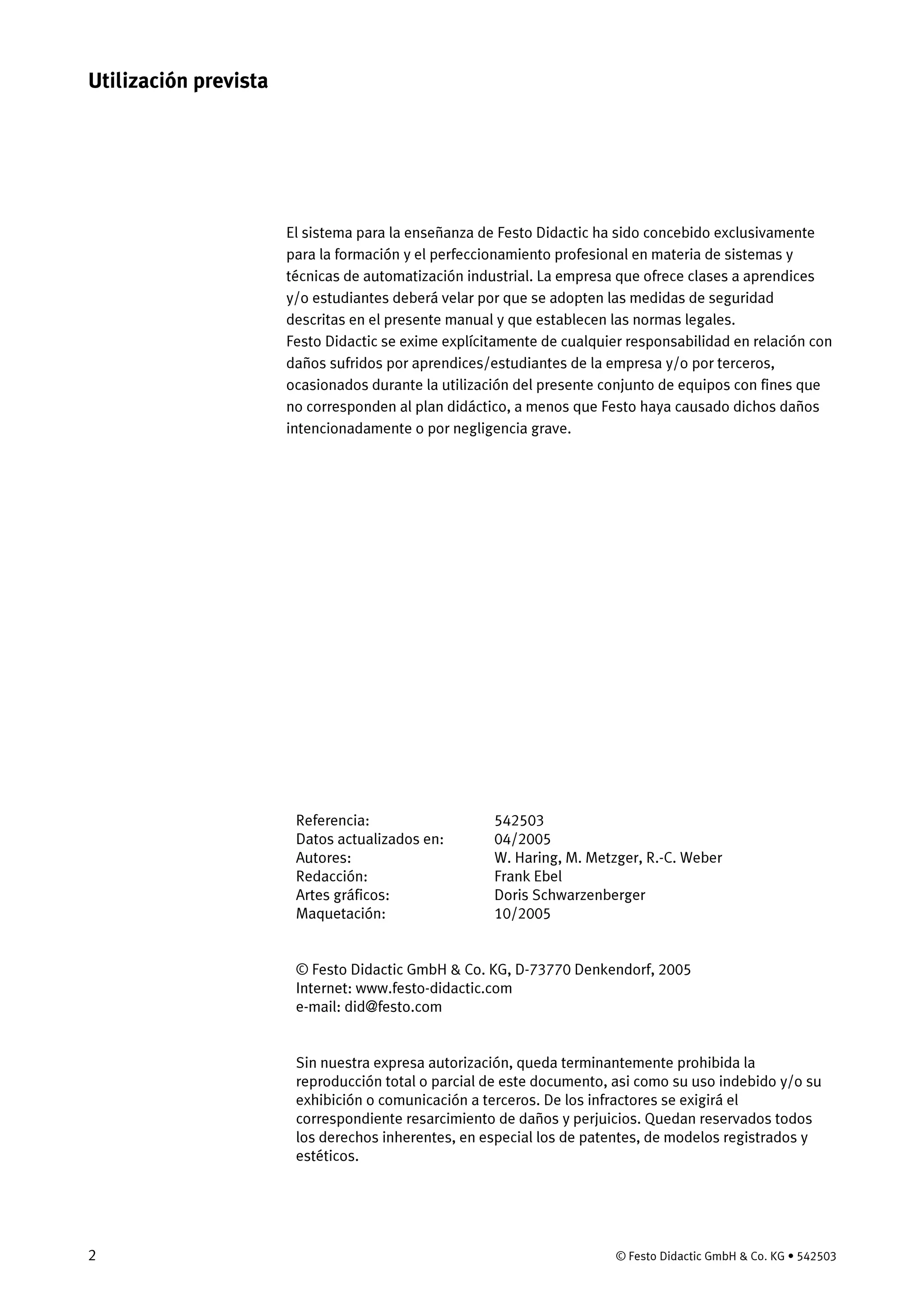 2 © Festo Didactic GmbH & Co. KG • 542503
El sistema para la enseñanza de Festo Didactic ha sido concebido exclusivamente
para la formación y el perfeccionamiento profesional en materia de sistemas y
técnicas de automatización industrial. La empresa que ofrece clases a aprendices
y/o estudiantes deberá velar por que se adopten las medidas de seguridad
descritas en el presente manual y que establecen las normas legales.
Festo Didactic se exime explícitamente de cualquier responsabilidad en relación con
daños sufridos por aprendices/estudiantes de la empresa y/o por terceros,
ocasionados durante la utilización del presente conjunto de equipos con fines que
no corresponden al plan didáctico, a menos que Festo haya causado dichos daños
intencionadamente o por negligencia grave.
Referencia:
Datos actualizados en:
Autores:
Redacción:
Artes gráficos:
Maquetación:
542503
04/2005
W. Haring, M. Metzger, R.-C. Weber
Frank Ebel
Doris Schwarzenberger
10/2005
© Festo Didactic GmbH & Co. KG, D-73770 Denkendorf, 2005
Internet: www.festo-didactic.com
e-mail: did@festo.com
Sin nuestra expresa autorización, queda terminantemente prohibida la
reproducción total o parcial de este documento, asi como su uso indebido y/o su
exhibición o comunicación a terceros. De los infractores se exigirá el
correspondiente resarcimiento de daños y perjuicios. Quedan reservados todos
los derechos inherentes, en especial los de patentes, de modelos registrados y
estéticos.
Utilización prevista
 