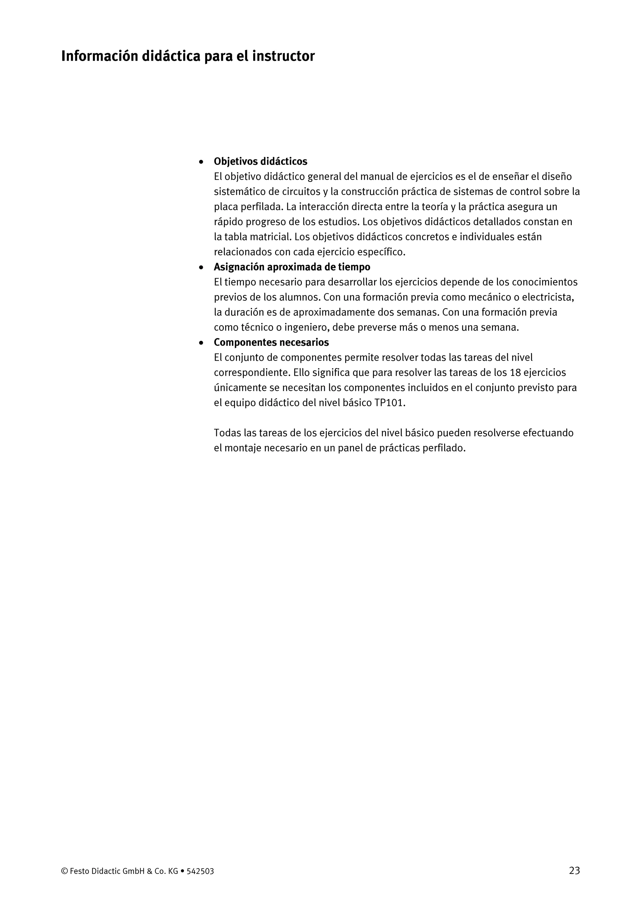 © Festo Didactic GmbH & Co. KG • 542503 23
• Objetivos didácticos
El objetivo didáctico general del manual de ejercicios es el de enseñar el diseño
sistemático de circuitos y la construcción práctica de sistemas de control sobre la
placa perfilada. La interacción directa entre la teoría y la práctica asegura un
rápido progreso de los estudios. Los objetivos didácticos detallados constan en
la tabla matricial. Los objetivos didácticos concretos e individuales están
relacionados con cada ejercicio específico.
• Asignación aproximada de tiempo
El tiempo necesario para desarrollar los ejercicios depende de los conocimientos
previos de los alumnos. Con una formación previa como mecánico o electricista,
la duración es de aproximadamente dos semanas. Con una formación previa
como técnico o ingeniero, debe preverse más o menos una semana.
• Componentes necesarios
El conjunto de componentes permite resolver todas las tareas del nivel
correspondiente. Ello significa que para resolver las tareas de los 18 ejercicios
únicamente se necesitan los componentes incluidos en el conjunto previsto para
el equipo didáctico del nivel básico TP101.
Todas las tareas de los ejercicios del nivel básico pueden resolverse efectuando
el montaje necesario en un panel de prácticas perfilado.
Información didáctica para el instructor
 