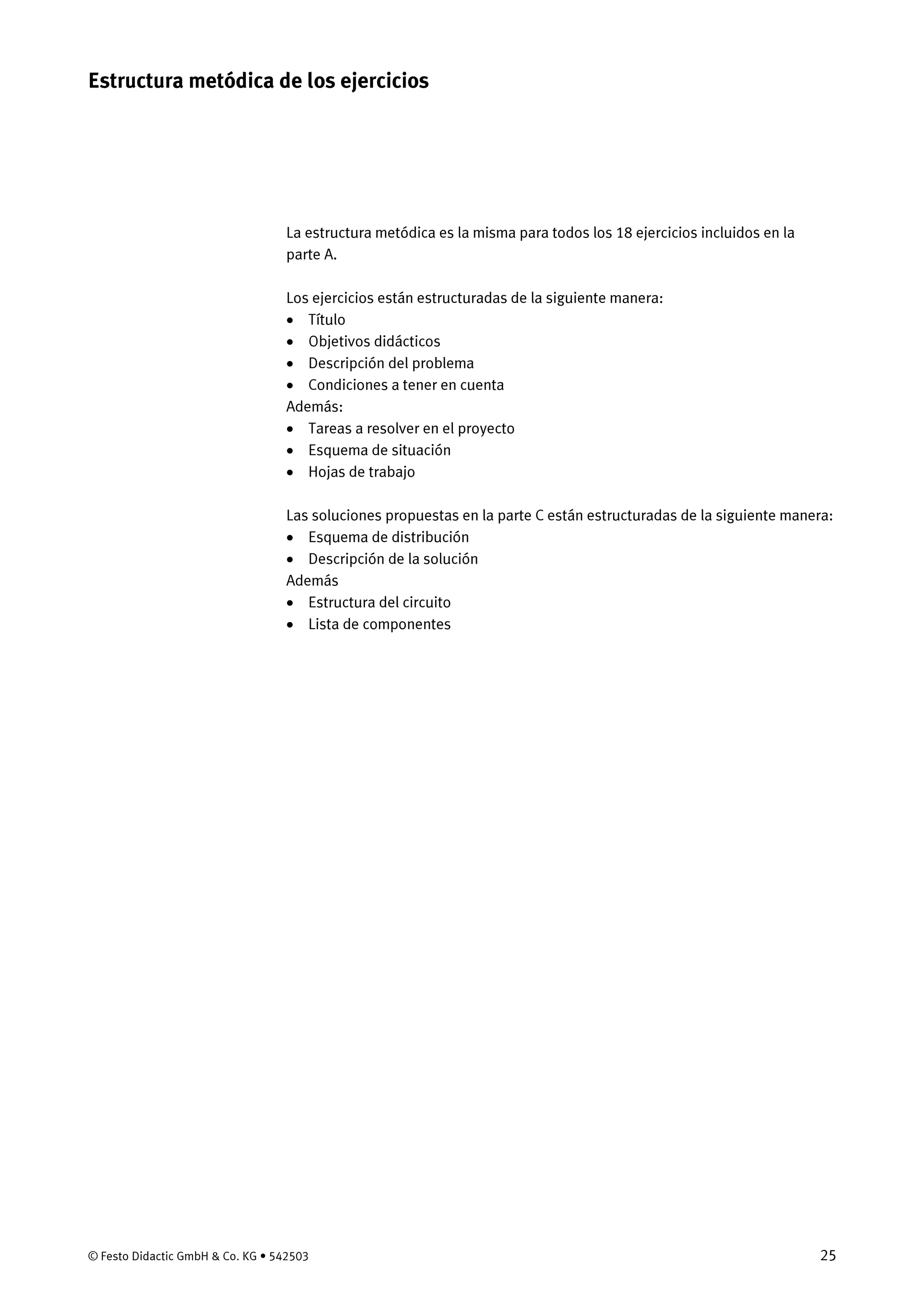 © Festo Didactic GmbH & Co. KG • 542503 25
La estructura metódica es la misma para todos los 18 ejercicios incluidos en la
parte A.
Los ejercicios están estructuradas de la siguiente manera:
• Título
• Objetivos didácticos
• Descripción del problema
• Condiciones a tener en cuenta
Además:
• Tareas a resolver en el proyecto
• Esquema de situación
• Hojas de trabajo
Las soluciones propuestas en la parte C están estructuradas de la siguiente manera:
• Esquema de distribución
• Descripción de la solución
Además
• Estructura del circuito
• Lista de componentes
Estructura metódica de los ejercicios
 