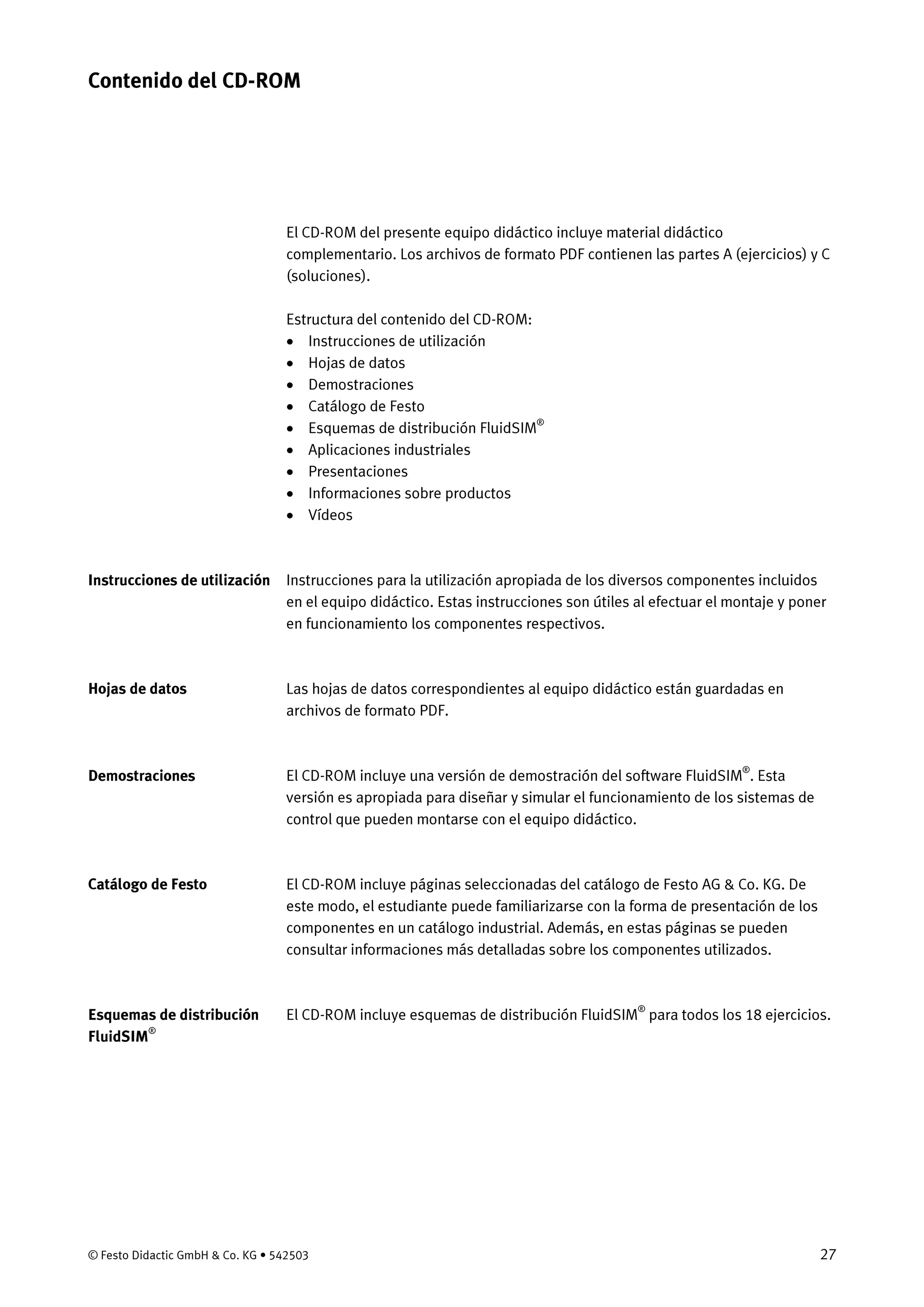 © Festo Didactic GmbH & Co. KG • 542503 27
El CD-ROM del presente equipo didáctico incluye material didáctico
complementario. Los archivos de formato PDF contienen las partes A (ejercicios) y C
(soluciones).
Estructura del contenido del CD-ROM:
• Instrucciones de utilización
• Hojas de datos
• Demostraciones
• Catálogo de Festo
• Esquemas de distribución FluidSIM®
• Aplicaciones industriales
• Presentaciones
• Informaciones sobre productos
• Vídeos
Instrucciones para la utilización apropiada de los diversos componentes incluidos
en el equipo didáctico. Estas instrucciones son útiles al efectuar el montaje y poner
en funcionamiento los componentes respectivos.
Las hojas de datos correspondientes al equipo didáctico están guardadas en
archivos de formato PDF.
El CD-ROM incluye una versión de demostración del software FluidSIM®
. Esta
versión es apropiada para diseñar y simular el funcionamiento de los sistemas de
control que pueden montarse con el equipo didáctico.
El CD-ROM incluye páginas seleccionadas del catálogo de Festo AG & Co. KG. De
este modo, el estudiante puede familiarizarse con la forma de presentación de los
componentes en un catálogo industrial. Además, en estas páginas se pueden
consultar informaciones más detalladas sobre los componentes utilizados.
El CD-ROM incluye esquemas de distribución FluidSIM®
para todos los 18 ejercicios.
Contenido del CD-ROM
Instrucciones de utilización
Hojas de datos
Demostraciones
Catálogo de Festo
Esquemas de distribución
FluidSIM®
 