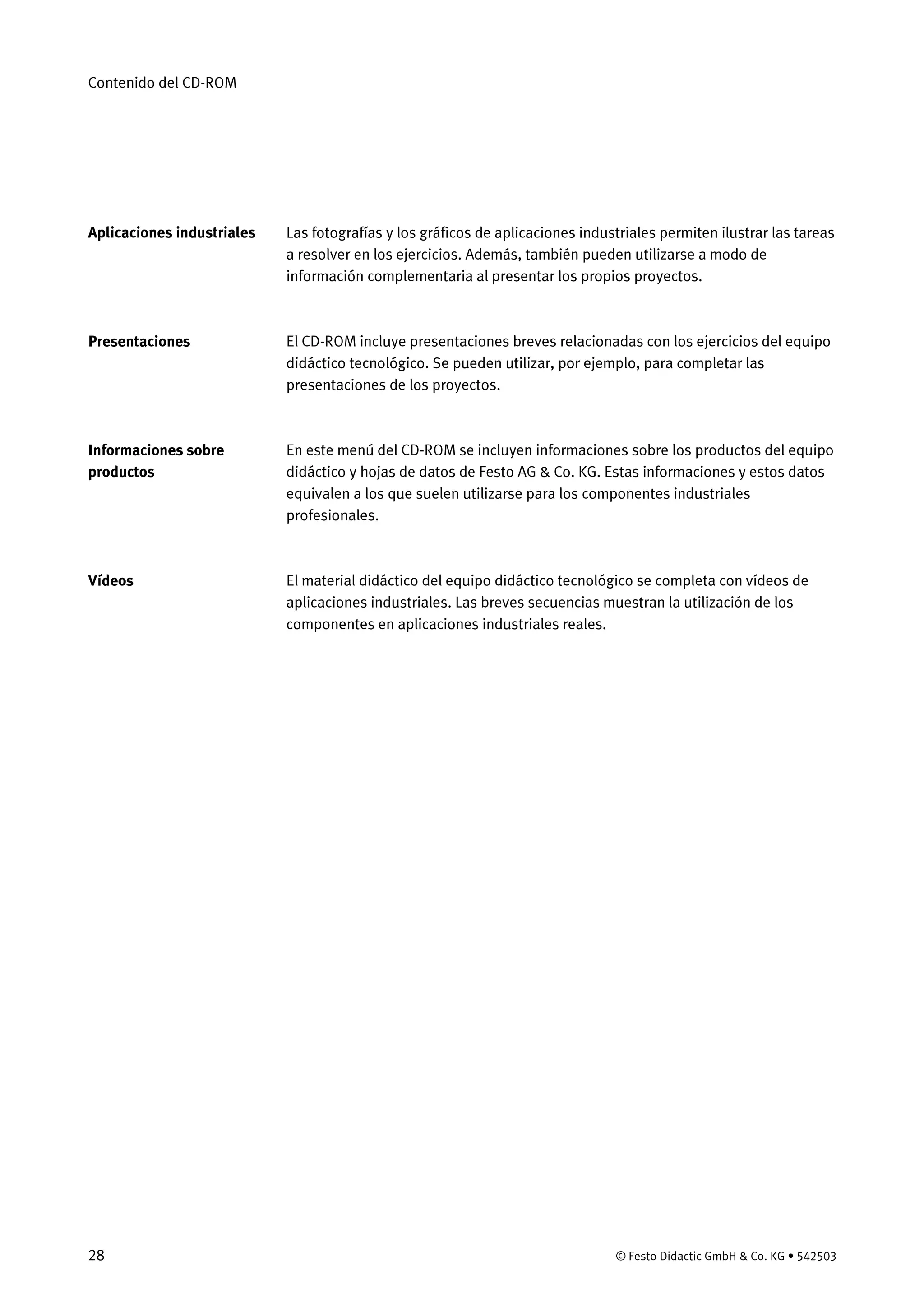 Contenido del CD-ROM
28 © Festo Didactic GmbH & Co. KG • 542503
Las fotografías y los gráficos de aplicaciones industriales permiten ilustrar las tareas
a resolver en los ejercicios. Además, también pueden utilizarse a modo de
información complementaria al presentar los propios proyectos.
El CD-ROM incluye presentaciones breves relacionadas con los ejercicios del equipo
didáctico tecnológico. Se pueden utilizar, por ejemplo, para completar las
presentaciones de los proyectos.
En este menú del CD-ROM se incluyen informaciones sobre los productos del equipo
didáctico y hojas de datos de Festo AG & Co. KG. Estas informaciones y estos datos
equivalen a los que suelen utilizarse para los componentes industriales
profesionales.
El material didáctico del equipo didáctico tecnológico se completa con vídeos de
aplicaciones industriales. Las breves secuencias muestran la utilización de los
componentes en aplicaciones industriales reales.
Aplicaciones industriales
Presentaciones
Informaciones sobre
productos
Vídeos
 