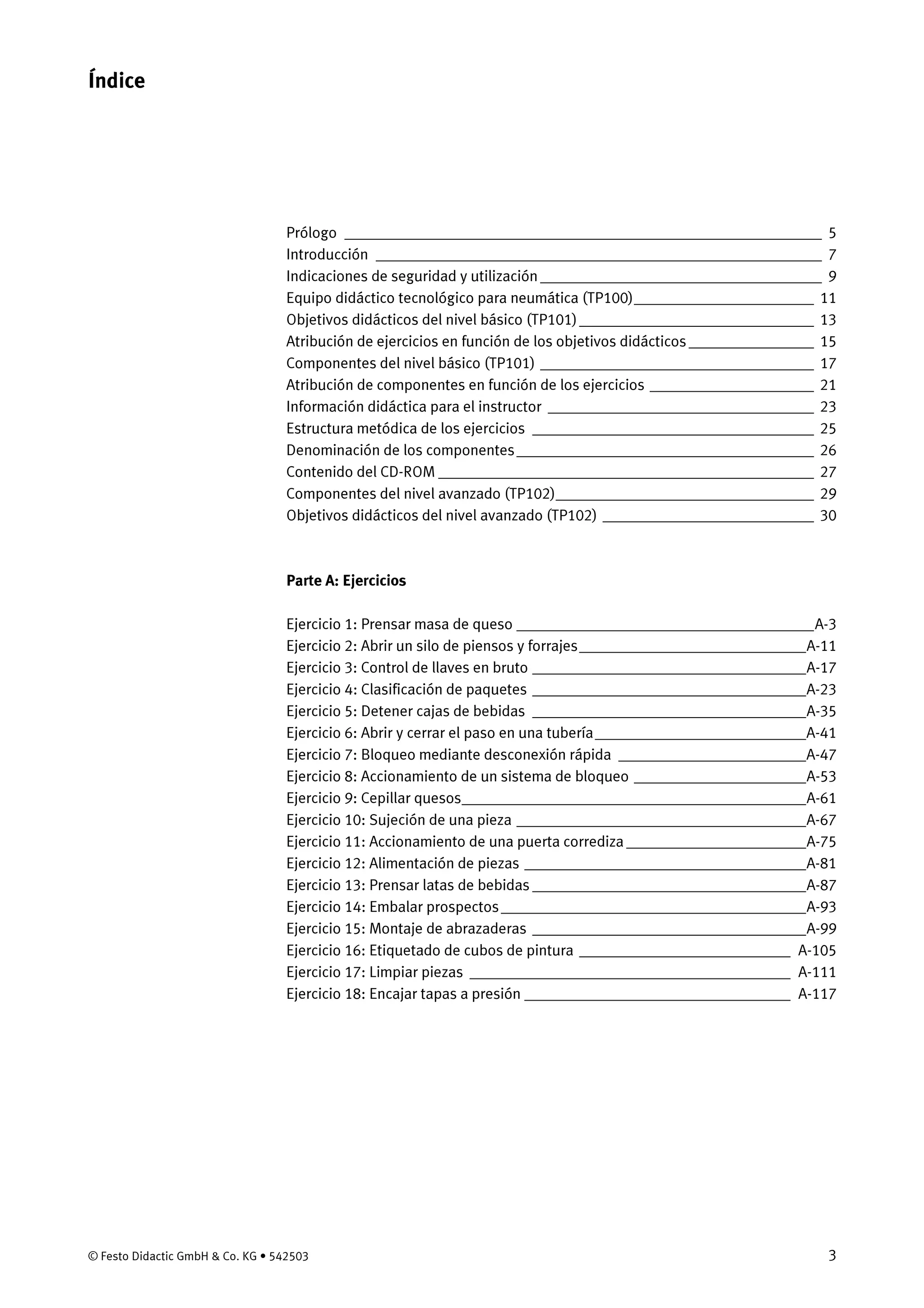 © Festo Didactic GmbH & Co. KG • 542503 3
Prólogo _____________________________________________________________ 5
Introducción _________________________________________________________ 7
Indicaciones de seguridad y utilización____________________________________ 9
Equipo didáctico tecnológico para neumática (TP100)_______________________ 11
Objetivos didácticos del nivel básico (TP101)______________________________ 13
Atribución de ejercicios en función de los objetivos didácticos ________________ 15
Componentes del nivel básico (TP101) ___________________________________ 17
Atribución de componentes en función de los ejercicios _____________________ 21
Información didáctica para el instructor __________________________________ 23
Estructura metódica de los ejercicios ____________________________________ 25
Denominación de los componentes______________________________________ 26
Contenido del CD-ROM ________________________________________________ 27
Componentes del nivel avanzado (TP102)_________________________________ 29
Objetivos didácticos del nivel avanzado (TP102) ___________________________ 30
Parte A: Ejercicios
Ejercicio 1: Prensar masa de queso ______________________________________A-3
Ejercicio 2: Abrir un silo de piensos y forrajes_____________________________A-11
Ejercicio 3: Control de llaves en bruto ___________________________________A-17
Ejercicio 4: Clasificación de paquetes ___________________________________A-23
Ejercicio 5: Detener cajas de bebidas ___________________________________A-35
Ejercicio 6: Abrir y cerrar el paso en una tubería___________________________A-41
Ejercicio 7: Bloqueo mediante desconexión rápida ________________________A-47
Ejercicio 8: Accionamiento de un sistema de bloqueo ______________________A-53
Ejercicio 9: Cepillar quesos____________________________________________A-61
Ejercicio 10: Sujeción de una pieza _____________________________________A-67
Ejercicio 11: Accionamiento de una puerta corrediza _______________________A-75
Ejercicio 12: Alimentación de piezas ____________________________________A-81
Ejercicio 13: Prensar latas de bebidas ___________________________________A-87
Ejercicio 14: Embalar prospectos_______________________________________A-93
Ejercicio 15: Montaje de abrazaderas ___________________________________A-99
Ejercicio 16: Etiquetado de cubos de pintura ___________________________ A-105
Ejercicio 17: Limpiar piezas _________________________________________ A-111
Ejercicio 18: Encajar tapas a presión __________________________________ A-117
Índice
 