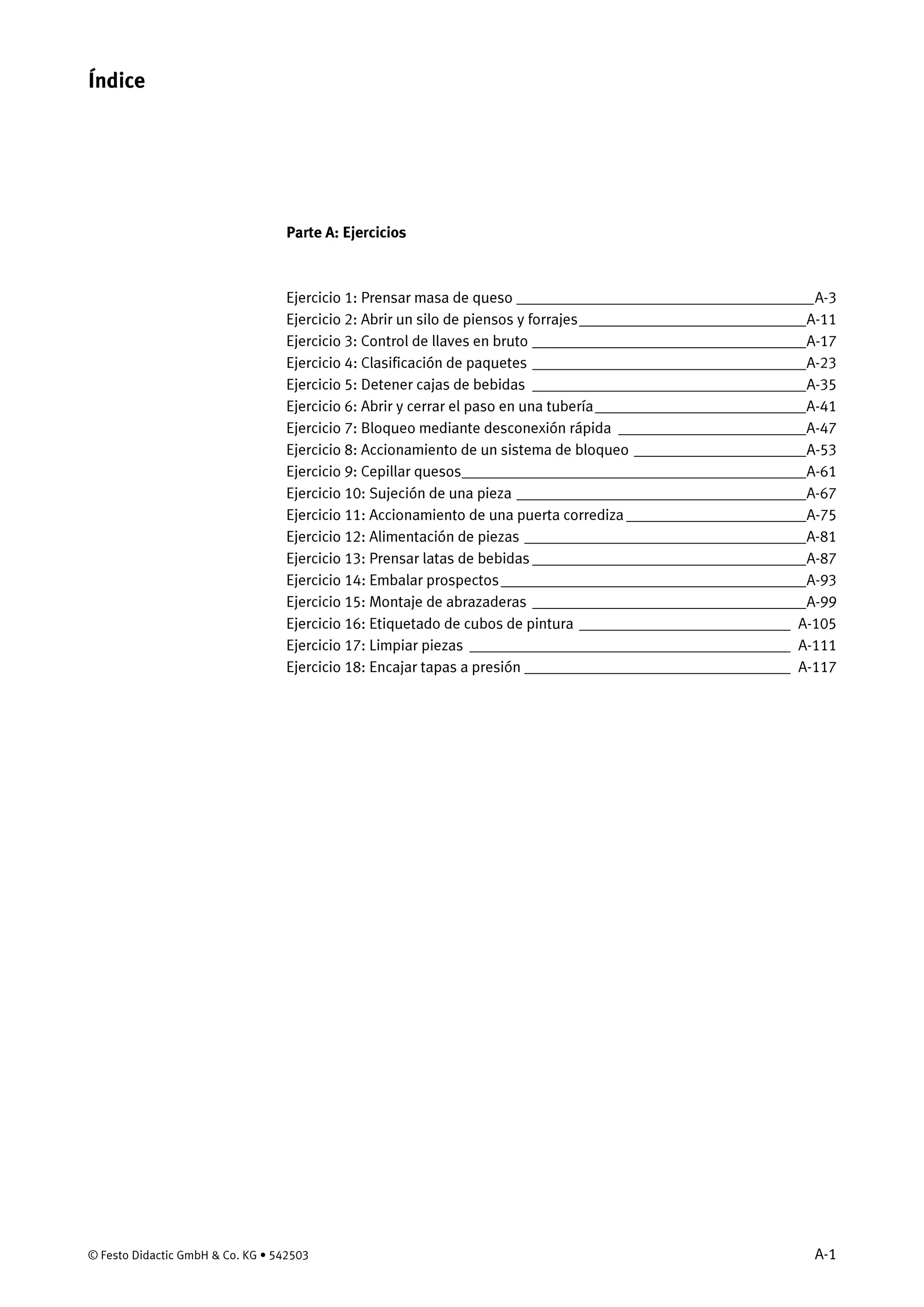 © Festo Didactic GmbH & Co. KG • 542503 A-1
Parte A: Ejercicios
Ejercicio 1: Prensar masa de queso ______________________________________A-3
Ejercicio 2: Abrir un silo de piensos y forrajes_____________________________A-11
Ejercicio 3: Control de llaves en bruto ___________________________________A-17
Ejercicio 4: Clasificación de paquetes ___________________________________A-23
Ejercicio 5: Detener cajas de bebidas ___________________________________A-35
Ejercicio 6: Abrir y cerrar el paso en una tubería___________________________A-41
Ejercicio 7: Bloqueo mediante desconexión rápida ________________________A-47
Ejercicio 8: Accionamiento de un sistema de bloqueo ______________________A-53
Ejercicio 9: Cepillar quesos____________________________________________A-61
Ejercicio 10: Sujeción de una pieza _____________________________________A-67
Ejercicio 11: Accionamiento de una puerta corrediza _______________________A-75
Ejercicio 12: Alimentación de piezas ____________________________________A-81
Ejercicio 13: Prensar latas de bebidas ___________________________________A-87
Ejercicio 14: Embalar prospectos_______________________________________A-93
Ejercicio 15: Montaje de abrazaderas ___________________________________A-99
Ejercicio 16: Etiquetado de cubos de pintura ___________________________ A-105
Ejercicio 17: Limpiar piezas _________________________________________ A-111
Ejercicio 18: Encajar tapas a presión __________________________________ A-117
Índice
 