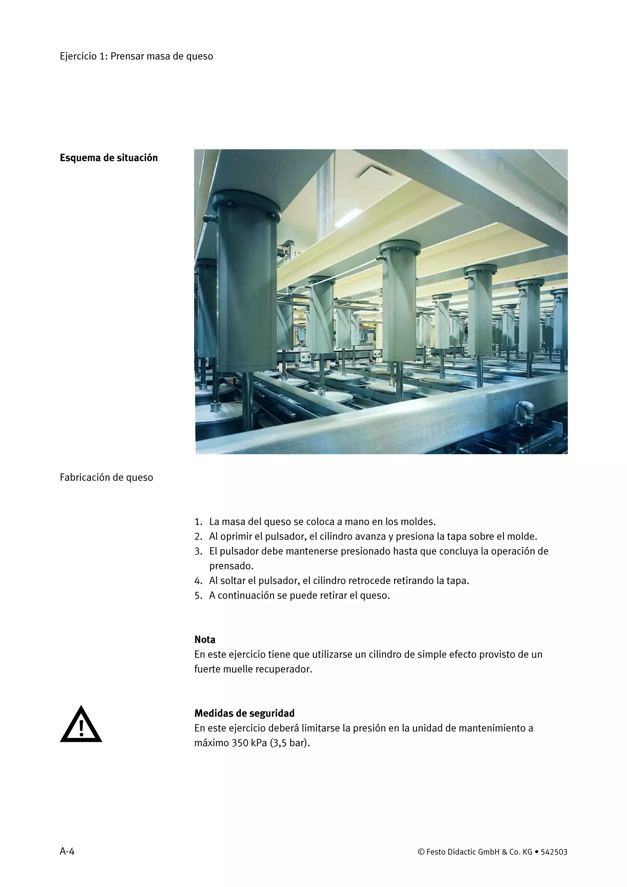 Ejercicio 1: Prensar masa de queso
A-4 © Festo Didactic GmbH & Co. KG • 542503
Fabricación de queso
1. La masa del queso se coloca a mano en los moldes.
2. Al oprimir el pulsador, el cilindro avanza y presiona la tapa sobre el molde.
3. El pulsador debe mantenerse presionado hasta que concluya la operación de
prensado.
4. Al soltar el pulsador, el cilindro retrocede retirando la tapa.
5. A continuación se puede retirar el queso.
Nota
En este ejercicio tiene que utilizarse un cilindro de simple efecto provisto de un
fuerte muelle recuperador.
Medidas de seguridad
En este ejercicio deberá limitarse la presión en la unidad de mantenimiento a
máximo 350 kPa (3,5 bar).
Esquema de situación
 