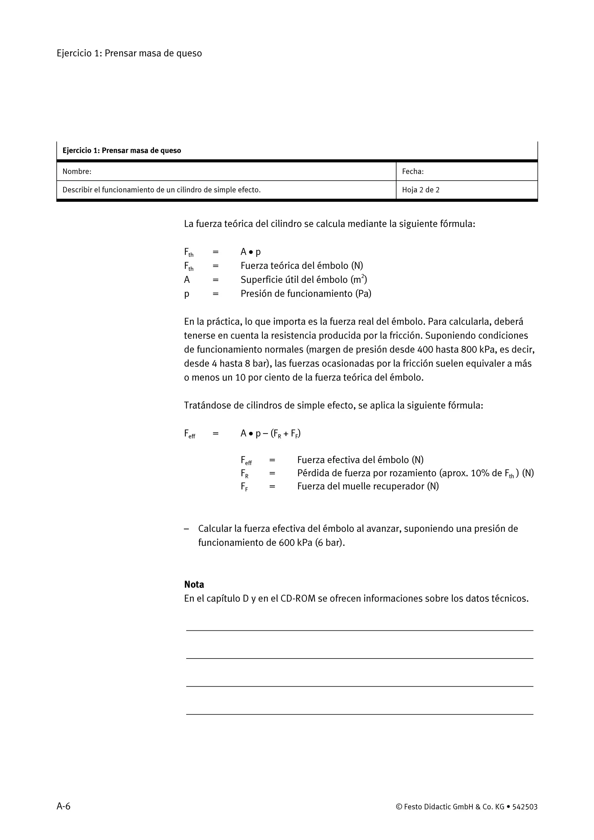 Ejercicio 1: Prensar masa de queso
A-6 © Festo Didactic GmbH & Co. KG • 542503
Ejercicio 1: Prensar masa de queso
Nombre: Fecha:
Describir el funcionamiento de un cilindro de simple efecto. Hoja 2 de 2
La fuerza teórica del cilindro se calcula mediante la siguiente fórmula:
Fth = A • p
Fth = Fuerza teórica del émbolo (N)
A = Superficie útil del émbolo (m2
)
p = Presión de funcionamiento (Pa)
En la práctica, lo que importa es la fuerza real del émbolo. Para calcularla, deberá
tenerse en cuenta la resistencia producida por la fricción. Suponiendo condiciones
de funcionamiento normales (margen de presión desde 400 hasta 800 kPa, es decir,
desde 4 hasta 8 bar), las fuerzas ocasionadas por la fricción suelen equivaler a más
o menos un 10 por ciento de la fuerza teórica del émbolo.
Tratándose de cilindros de simple efecto, se aplica la siguiente fórmula:
Feff = A • p – (FR + FF)
Feff = Fuerza efectiva del émbolo (N)
FR = Pérdida de fuerza por rozamiento (aprox. 10% de Fth ) (N)
FF = Fuerza del muelle recuperador (N)
– Calcular la fuerza efectiva del émbolo al avanzar, suponiendo una presión de
funcionamiento de 600 kPa (6 bar).
Nota
En el capítulo D y en el CD-ROM se ofrecen informaciones sobre los datos técnicos.
_____________________________________________________________________
_____________________________________________________________________
_____________________________________________________________________
_____________________________________________________________________
 
