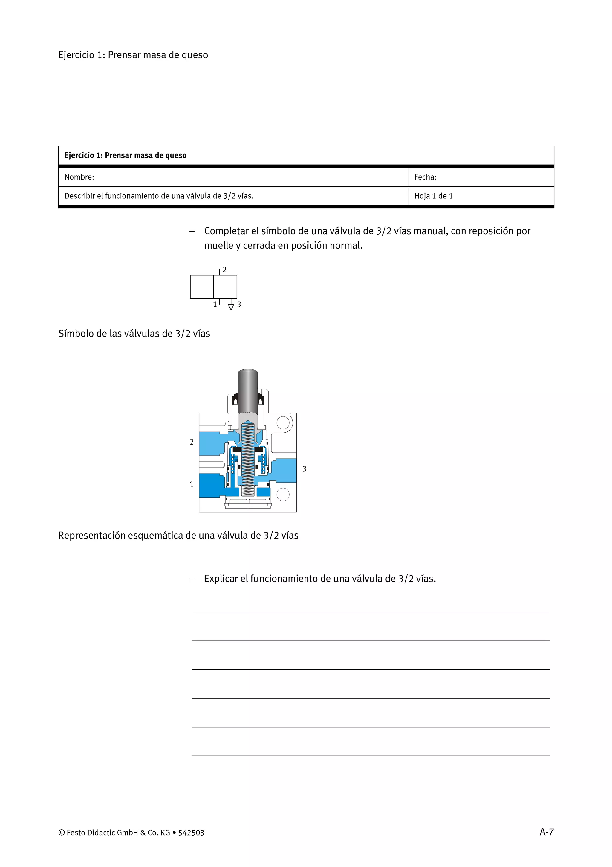 Ejercicio 1: Prensar masa de queso
© Festo Didactic GmbH & Co. KG • 542503 A-7
Ejercicio 1: Prensar masa de queso
Nombre: Fecha:
Describir el funcionamiento de una válvula de 3/2 vías. Hoja 1 de 1
– Completar el símbolo de una válvula de 3/2 vías manual, con reposición por
muelle y cerrada en posición normal.
2
31
Símbolo de las válvulas de 3/2 vías
1
2
3
Representación esquemática de una válvula de 3/2 vías
– Explicar el funcionamiento de una válvula de 3/2 vías.
_____________________________________________________________________
_____________________________________________________________________
_____________________________________________________________________
_____________________________________________________________________
_____________________________________________________________________
_____________________________________________________________________
 