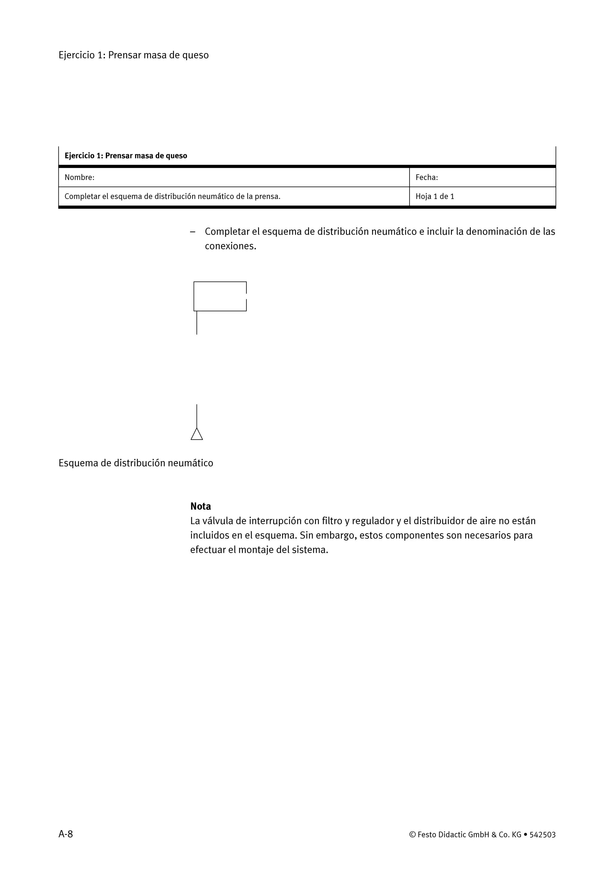 Ejercicio 1: Prensar masa de queso
A-8 © Festo Didactic GmbH & Co. KG • 542503
Ejercicio 1: Prensar masa de queso
Nombre: Fecha:
Completar el esquema de distribución neumático de la prensa. Hoja 1 de 1
– Completar el esquema de distribución neumático e incluir la denominación de las
conexiones.
Esquema de distribución neumático
Nota
La válvula de interrupción con filtro y regulador y el distribuidor de aire no están
incluidos en el esquema. Sin embargo, estos componentes son necesarios para
efectuar el montaje del sistema.
 