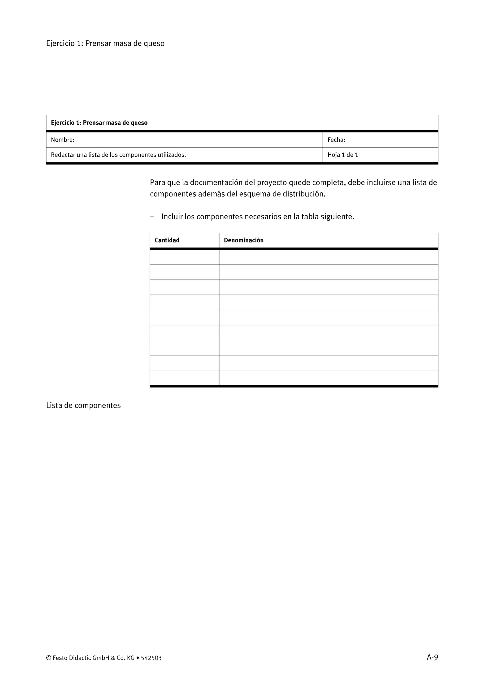 Ejercicio 1: Prensar masa de queso
© Festo Didactic GmbH & Co. KG • 542503 A-9
Ejercicio 1: Prensar masa de queso
Nombre: Fecha:
Redactar una lista de los componentes utilizados. Hoja 1 de 1
Para que la documentación del proyecto quede completa, debe incluirse una lista de
componentes además del esquema de distribución.
– Incluir los componentes necesarios en la tabla siguiente.
Cantidad Denominación
Lista de componentes
 