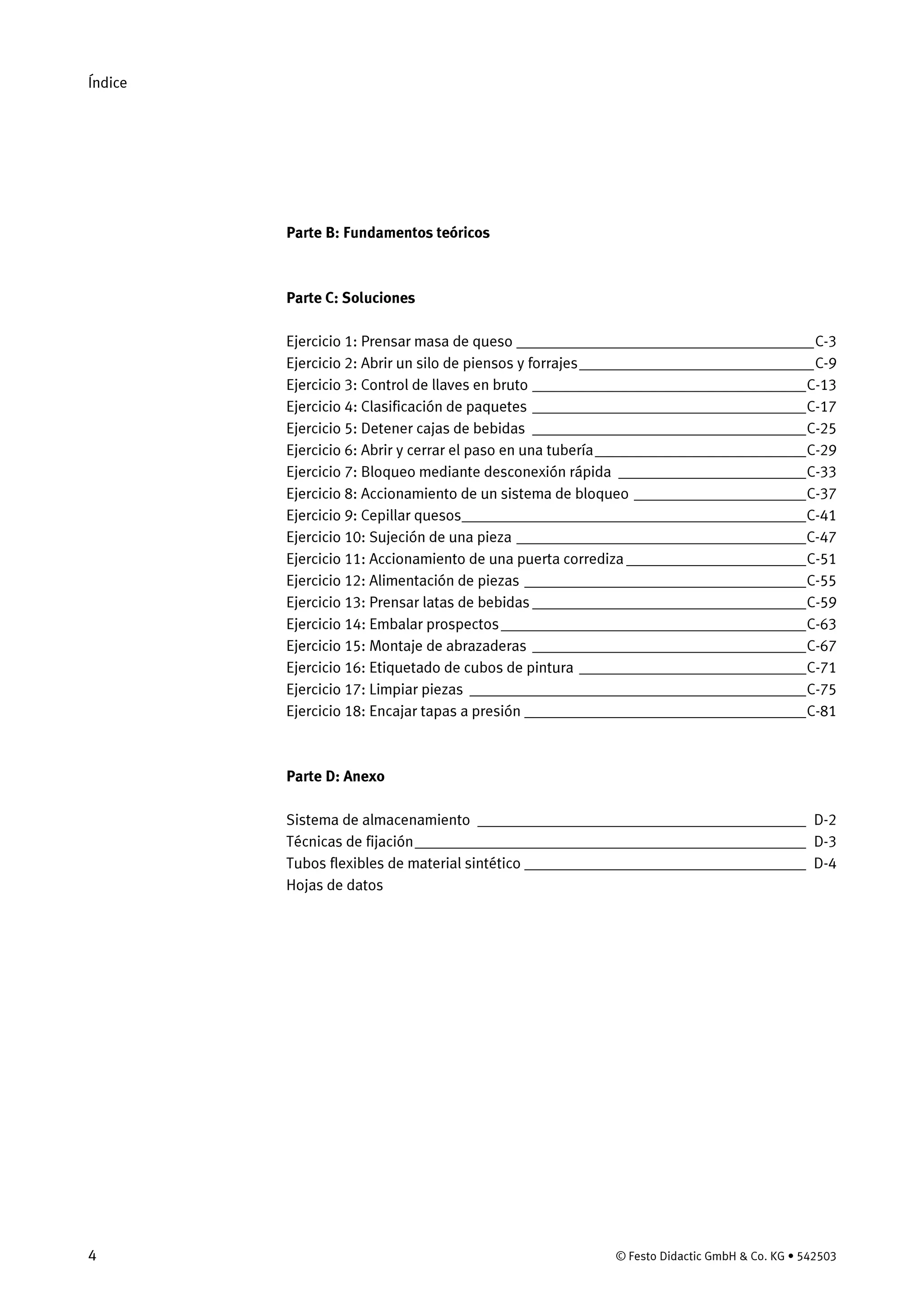Índice
4 © Festo Didactic GmbH & Co. KG • 542503
Parte B: Fundamentos teóricos
Parte C: Soluciones
Ejercicio 1: Prensar masa de queso ______________________________________C-3
Ejercicio 2: Abrir un silo de piensos y forrajes______________________________C-9
Ejercicio 3: Control de llaves en bruto ___________________________________C-13
Ejercicio 4: Clasificación de paquetes ___________________________________C-17
Ejercicio 5: Detener cajas de bebidas ___________________________________C-25
Ejercicio 6: Abrir y cerrar el paso en una tubería___________________________C-29
Ejercicio 7: Bloqueo mediante desconexión rápida ________________________C-33
Ejercicio 8: Accionamiento de un sistema de bloqueo ______________________C-37
Ejercicio 9: Cepillar quesos____________________________________________C-41
Ejercicio 10: Sujeción de una pieza _____________________________________C-47
Ejercicio 11: Accionamiento de una puerta corrediza _______________________C-51
Ejercicio 12: Alimentación de piezas ____________________________________C-55
Ejercicio 13: Prensar latas de bebidas ___________________________________C-59
Ejercicio 14: Embalar prospectos_______________________________________C-63
Ejercicio 15: Montaje de abrazaderas ___________________________________C-67
Ejercicio 16: Etiquetado de cubos de pintura _____________________________C-71
Ejercicio 17: Limpiar piezas ___________________________________________C-75
Ejercicio 18: Encajar tapas a presión ____________________________________C-81
Parte D: Anexo
Sistema de almacenamiento __________________________________________ D-2
Técnicas de fijación__________________________________________________ D-3
Tubos flexibles de material sintético ____________________________________ D-4
Hojas de datos
 