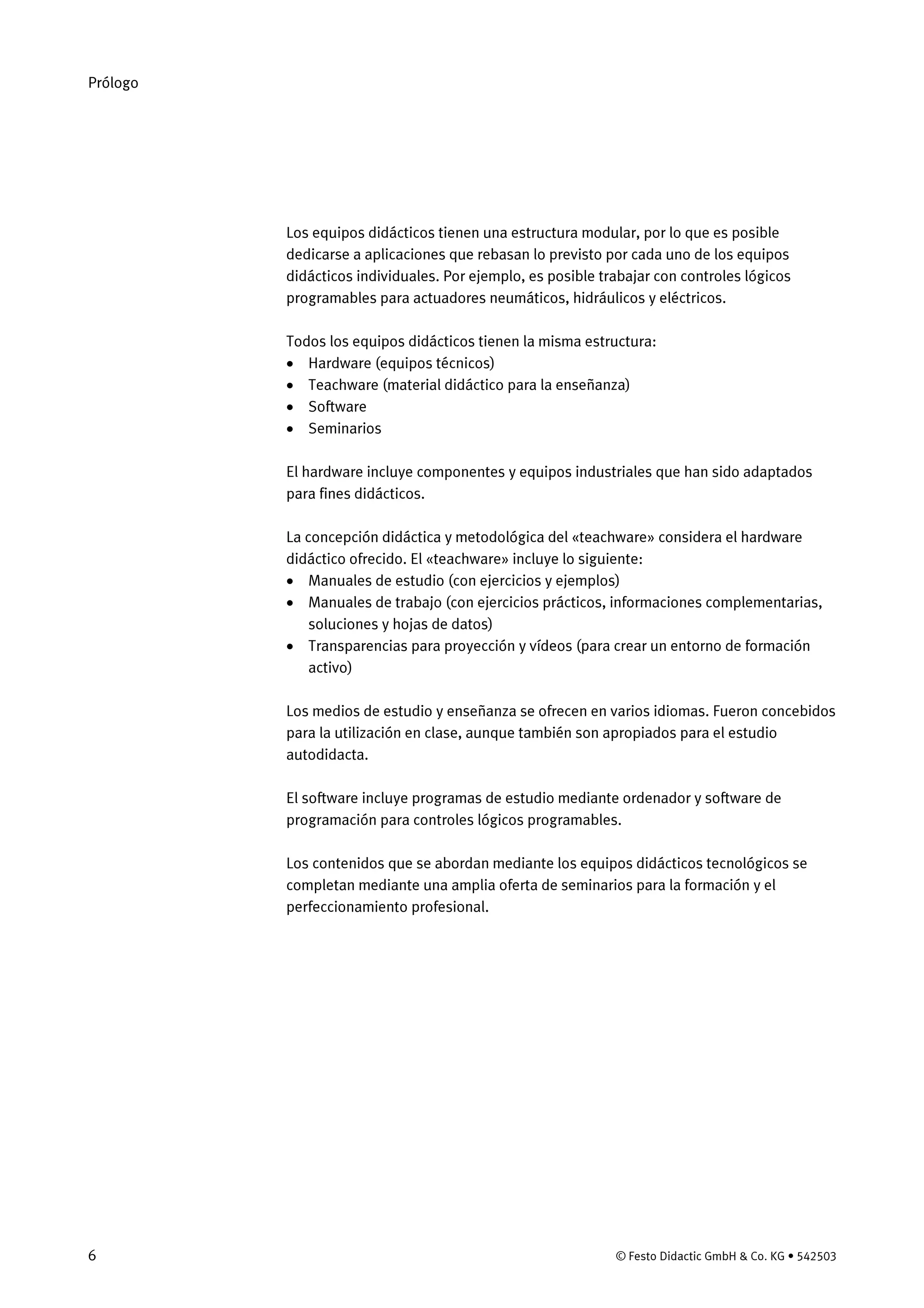 Prólogo
6 © Festo Didactic GmbH & Co. KG • 542503
Los equipos didácticos tienen una estructura modular, por lo que es posible
dedicarse a aplicaciones que rebasan lo previsto por cada uno de los equipos
didácticos individuales. Por ejemplo, es posible trabajar con controles lógicos
programables para actuadores neumáticos, hidráulicos y eléctricos.
Todos los equipos didácticos tienen la misma estructura:
• Hardware (equipos técnicos)
• Teachware (material didáctico para la enseñanza)
• Software
• Seminarios
El hardware incluye componentes y equipos industriales que han sido adaptados
para fines didácticos.
La concepción didáctica y metodológica del «teachware» considera el hardware
didáctico ofrecido. El «teachware» incluye lo siguiente:
• Manuales de estudio (con ejercicios y ejemplos)
• Manuales de trabajo (con ejercicios prácticos, informaciones complementarias,
soluciones y hojas de datos)
• Transparencias para proyección y vídeos (para crear un entorno de formación
activo)
Los medios de estudio y enseñanza se ofrecen en varios idiomas. Fueron concebidos
para la utilización en clase, aunque también son apropiados para el estudio
autodidacta.
El software incluye programas de estudio mediante ordenador y software de
programación para controles lógicos programables.
Los contenidos que se abordan mediante los equipos didácticos tecnológicos se
completan mediante una amplia oferta de seminarios para la formación y el
perfeccionamiento profesional.
 