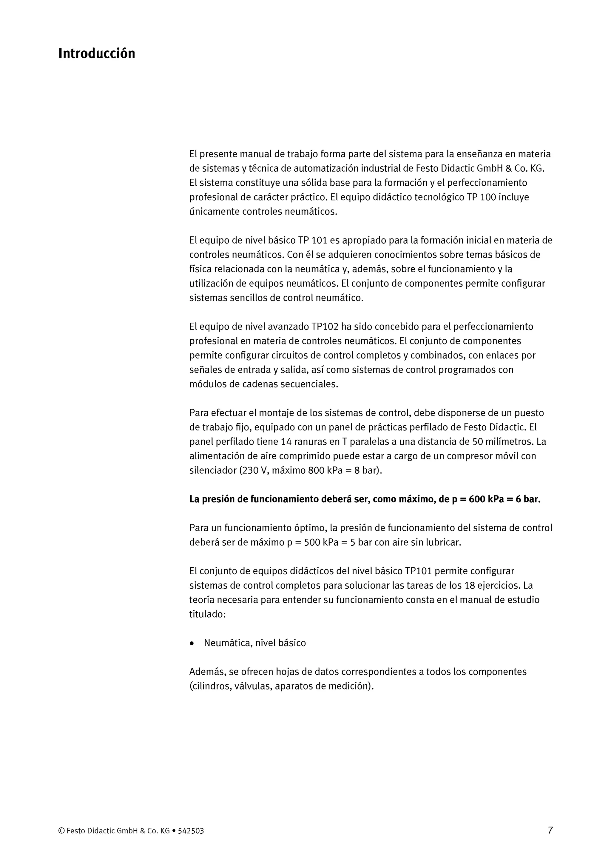 © Festo Didactic GmbH & Co. KG • 542503 7
El presente manual de trabajo forma parte del sistema para la enseñanza en materia
de sistemas y técnica de automatización industrial de Festo Didactic GmbH & Co. KG.
El sistema constituye una sólida base para la formación y el perfeccionamiento
profesional de carácter práctico. El equipo didáctico tecnológico TP 100 incluye
únicamente controles neumáticos.
El equipo de nivel básico TP 101 es apropiado para la formación inicial en materia de
controles neumáticos. Con él se adquieren conocimientos sobre temas básicos de
física relacionada con la neumática y, además, sobre el funcionamiento y la
utilización de equipos neumáticos. El conjunto de componentes permite configurar
sistemas sencillos de control neumático.
El equipo de nivel avanzado TP102 ha sido concebido para el perfeccionamiento
profesional en materia de controles neumáticos. El conjunto de componentes
permite configurar circuitos de control completos y combinados, con enlaces por
señales de entrada y salida, así como sistemas de control programados con
módulos de cadenas secuenciales.
Para efectuar el montaje de los sistemas de control, debe disponerse de un puesto
de trabajo fijo, equipado con un panel de prácticas perfilado de Festo Didactic. El
panel perfilado tiene 14 ranuras en T paralelas a una distancia de 50 milímetros. La
alimentación de aire comprimido puede estar a cargo de un compresor móvil con
silenciador (230 V, máximo 800 kPa = 8 bar).
La presión de funcionamiento deberá ser, como máximo, de p = 600 kPa = 6 bar.
Para un funcionamiento óptimo, la presión de funcionamiento del sistema de control
deberá ser de máximo p = 500 kPa = 5 bar con aire sin lubricar.
El conjunto de equipos didácticos del nivel básico TP101 permite configurar
sistemas de control completos para solucionar las tareas de los 18 ejercicios. La
teoría necesaria para entender su funcionamiento consta en el manual de estudio
titulado:
• Neumática, nivel básico
Además, se ofrecen hojas de datos correspondientes a todos los componentes
(cilindros, válvulas, aparatos de medición).
Introducción
 