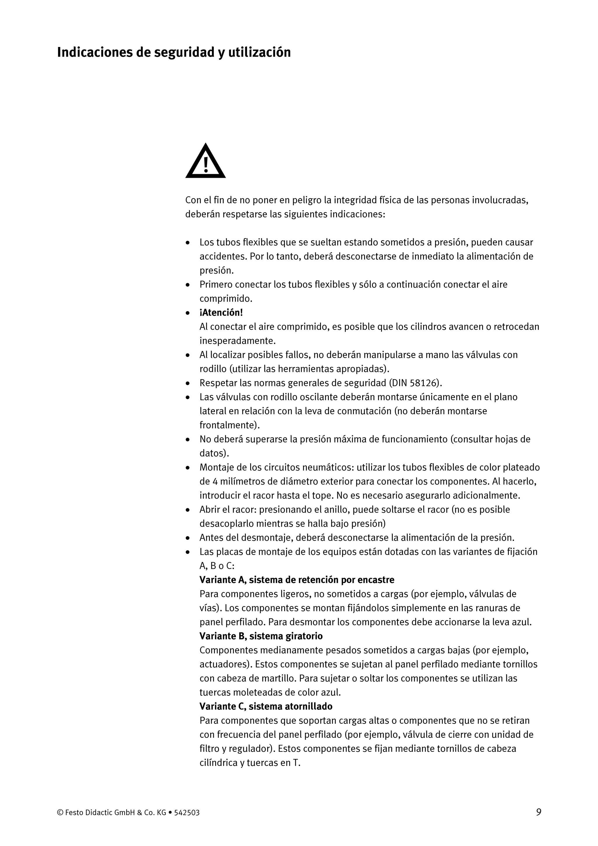 © Festo Didactic GmbH & Co. KG • 542503 9
Con el fin de no poner en peligro la integridad física de las personas involucradas,
deberán respetarse las siguientes indicaciones:
• Los tubos flexibles que se sueltan estando sometidos a presión, pueden causar
accidentes. Por lo tanto, deberá desconectarse de inmediato la alimentación de
presión.
• Primero conectar los tubos flexibles y sólo a continuación conectar el aire
comprimido.
• ¡Atención!
Al conectar el aire comprimido, es posible que los cilindros avancen o retrocedan
inesperadamente.
• Al localizar posibles fallos, no deberán manipularse a mano las válvulas con
rodillo (utilizar las herramientas apropiadas).
• Respetar las normas generales de seguridad (DIN 58126).
• Las válvulas con rodillo oscilante deberán montarse únicamente en el plano
lateral en relación con la leva de conmutación (no deberán montarse
frontalmente).
• No deberá superarse la presión máxima de funcionamiento (consultar hojas de
datos).
• Montaje de los circuitos neumáticos: utilizar los tubos flexibles de color plateado
de 4 milímetros de diámetro exterior para conectar los componentes. Al hacerlo,
introducir el racor hasta el tope. No es necesario asegurarlo adicionalmente.
• Abrir el racor: presionando el anillo, puede soltarse el racor (no es posible
desacoplarlo mientras se halla bajo presión)
• Antes del desmontaje, deberá desconectarse la alimentación de la presión.
• Las placas de montaje de los equipos están dotadas con las variantes de fijación
A, B o C:
Variante A, sistema de retención por encastre
Para componentes ligeros, no sometidos a cargas (por ejemplo, válvulas de
vías). Los componentes se montan fijándolos simplemente en las ranuras de
panel perfilado. Para desmontar los componentes debe accionarse la leva azul.
Variante B, sistema giratorio
Componentes medianamente pesados sometidos a cargas bajas (por ejemplo,
actuadores). Estos componentes se sujetan al panel perfilado mediante tornillos
con cabeza de martillo. Para sujetar o soltar los componentes se utilizan las
tuercas moleteadas de color azul.
Variante C, sistema atornillado
Para componentes que soportan cargas altas o componentes que no se retiran
con frecuencia del panel perfilado (por ejemplo, válvula de cierre con unidad de
filtro y regulador). Estos componentes se fijan mediante tornillos de cabeza
cilíndrica y tuercas en T.
Indicaciones de seguridad y utilización
 
