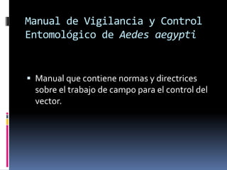 Manual de Vigilancia y Control
Entomológico de Aedes aegypti
 Manual que contiene normas y directrices
sobre el trabajo de campo para el control del
vector.
 