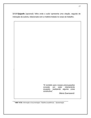 17



3.1.9 Epígrafe (opcional): folha onde o autor apresenta uma citação, seguida de
indicação de autoria, relacionada com a matéria tratada no corpo do trabalho.




                                          “O remédio para nossas preocupações
                                          consiste     em  estar   inteiramente
                                          ocupado, realizando alguma coisa
                                          construtiva”.
                                                            (Maria Zownseand)



________________________________________________________
  ¹ NBR 14724: Informação e documentação: Trabalhos acadêmicos - Apresentação
 