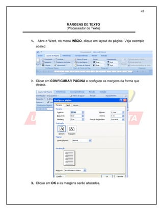 43



                        MARGENS DE TEXTO
                        (Processador de Texto)


1.    Abra o Word, no menu INÍCIO, clique em layout de página. Veja exemplo
     abaixo:




2. Clicar em CONFIGURAR PÁGINA e configure as margens da forma que
   deseja.




3. Clique em OK e as margens serão alteradas.
 