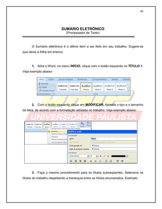 44




                           SUMÁRIO ELETRÔNICO
                               (Processador de Texto)



      O Sumário eletrônico é o último item a ser feito em seu trabalho, Sugere-se
que deixe a folha em branco.



      1. Abra o Word, no menu INÍCIO, clique com o botão esquerdo no TÍTULO 1.
Veja exemplo abaixo:




      2. Com o botão esquerdo clique em MODIFICAR, formate o tipo e o tamanho
da letra, de acordo com a formatação adotada no trabalho. Veja exemplo abaixo:




      3. Faça o mesmo procedimento para os títulos subseqüentes. Selecione os
títulos do trabalho respeitando a hierarquia entre os títulos enumerados. Exemplo:
 