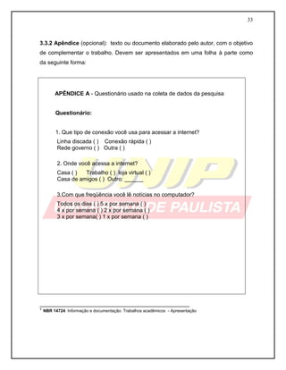 33



3.3.2 Apêndice (opcional): texto ou documento elaborado pelo autor, com o objetivo
de complementar o trabalho. Devem ser apresentados em uma folha à parte como
da seguinte forma:




       APÊNDICE A - Questionário usado na coleta de dados da pesquisa


       Questionário:


       1. Que tipo de conexão você usa para acessar a internet?
        Linha discada ( ) Conexão rápida ( )
        Rede governo ( ) Outra ( )

        2. Onde você acessa a internet?
        Casa ( )  Trabalho ( ) loja virtual ( )
        Casa de amigos ( ) Outro: ______

        3.Com que freqüência você lê notícias no computador?
        Todos os dias ( ) 5 x por semana ( )
        4 x por semana ( ) 2 x por semana ( )
        3 x por semana( ) 1 x por semana ( )




________________________________________________
¹ NBR 14724: Informação e documentação: Trabalhos acadêmicos - Apresentação
 