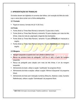 5



2 APRESENTAÇÃO DO TRABALHO

Os textos devem ser digitados no anverso das folhas, com exceção da folha de rosto
cujo o verso deve contar com a ficha catalográfica.
2.1 Formato

   Papel em branco, formato A4 (21 X 29,7cm);

2.2 Fonte
   Fonte (Arial ou Times New Roman) e tamanho 12 para todo o texto;
   Fonte (Arial ou Times New Roman) e tamanho 10 para citações com mais de três
    linhas, notas de roda pé, paginação e legenda das ilustrações;
   Fonte (Arial ou Times New Roman) tamanho 12 para (TÍTULO) em maiúsculo e
     negrito;
   Fonte (Arial ou Times New Roman) tamanho 12 para (Subtítulo) em minúsculo e
     negrito.


2.3 Margens

   Margem esquerda e superior de 3 cm; direita e inferior 2 cm;
   Recuo de primeira linha do parágrafo: 1,25 cm (1 tab), a partir da margem
    esquerda;
   Recuo de parágrafo para citação com mais de três linhas: 4 cm da margem
    esquerda;
   Alinhamento do texto: utilizar a opção “Justificada” do programa Word;
   Alinhamento de título e seções: utilizar a opção “Alinhar à Esquerda” do programa
    Word;
   Alinhamento de título sem indicação numérica (Resumo, Abstract, Listas, Sumário
    Referências): utilizar a opção “Centralizada” do programa Word.




    ________________________________________________________
    ¹ NBR 14724: Informação e documentação: Trabalhos acadêmicos - Apresentação
 
