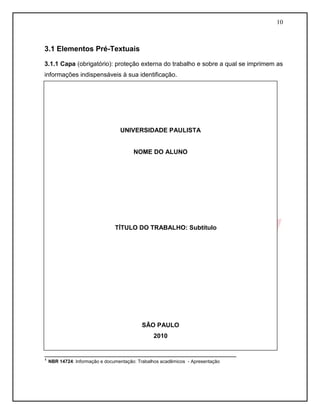 10
3.1 Elementos Pré-Textuais
3.1.1 Capa (obrigatório): proteção externa do trabalho e sobre a qual se imprimem as
informações indispensáveis à sua identificação.
_______________________________________________________
¹ NBR 14724: Informação e documentação: Trabalhos acadêmicos - Apresentação
UNIVERSIDADE PAULISTA
NOME DO ALUNO
TÍTULO DO TRABALHO: Subtítulo
SÃO PAULO
2010
 