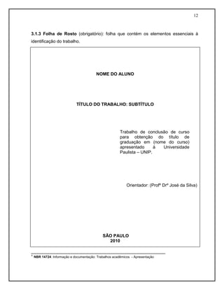 12
3.1.3 Folha de Rosto (obrigatório): folha que contém os elementos essenciais à
identificação do trabalho.
¹ NBR 14724: Informação e documentação: Trabalhos acadêmicos - Apresentação
_______________________________________________________
¹ NBR 14724: Informação e documentação: Trabalhos acadêmicos - Apresentação
NOME DO ALUNO
TÍTULO DO TRABALHO: SUBTÍTULO
Orientador: (Profº Drº José da Silva)
SÃO PAULO
2010
SÃO PAULO
2007
Trabalho de conclusão de curso
para obtenção do título de
graduação em (nome do curso)
apresentado à Universidade
Paulista – UNIP.
 