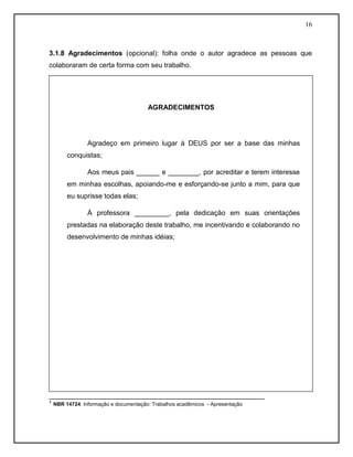 16
3.1.8 Agradecimentos (opcional): folha onde o autor agradece as pessoas que
colaboraram de certa forma com seu trabalho.
________________________________________________________
¹ NBR 14724: Informação e documentação: Trabalhos acadêmicos - Apresentação
AGRADECIMENTOS
Agradeço em primeiro lugar à DEUS por ser a base das minhas
conquistas;
Aos meus pais ______ e ________, por acreditar e terem interesse
em minhas escolhas, apoiando-me e esforçando-se junto a mim, para que
eu suprisse todas elas;
À professora _________, pela dedicação em suas orientações
prestadas na elaboração deste trabalho, me incentivando e colaborando no
desenvolvimento de minhas idéias;
 