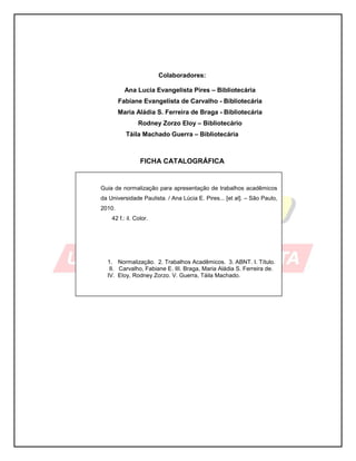 1
Colaboradores:
Ana Lucia Evangelista Pires – Bibliotecária
Fabiane Evangelista de Carvalho - Bibliotecária
Maria Aládia S. Ferreira de Braga - Bibliotecária
Rodney Zorzo Eloy – Bibliotecário
Táila Machado Guerra – Bibliotecária
FICHA CATALOGRÁFICA
Guia de normalização para apresentação de trabalhos acadêmicos
da Universidade Paulista. / Ana Lúcia E. Pires... [et al]. – São Paulo,
2010.
42 f.: il. Color.
1. Normalização. 2. Trabalhos Acadêmicos. 3. ABNT. I. Título.
II. Carvalho, Fabiane E. III. Braga, Maria Aládia S. Ferreira de.
IV. Eloy, Rodney Zorzo. V. Guerra, Táila Machado.
 