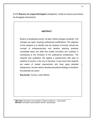 19
3.1.11 Resumo em Língua Estrangeira (obrigatório): versão do resumo para idioma
de divulgação internacional.
COLOCAR MODELO DE ABSTRACT
________________________________________________________
¹ NBR 14724: Informação e documentação: Trabalhos acadêmicos - Apresentação
NBR 6028: Informação e documentação: Resumo - Apresentação
ABSTRACT
Brazil is a developing country, its labor market changes constantly. The
changes are rapid, requiring professional qualifications. The objective
of this research is to identify how the students of tourism include the
concept of entrepreneurship and whether teaching practices
consolidate ideas and skills that enable innovation and creativity in
contributing to the formation of the professional entrepreneur. The
research was qualitative. We applied a questionnaire with open to
students of tourism in the city of Ourinhos. It was found that students
are aware of market requirements and have great potential
entrepreneur, but the need to develop educational strategy to transform
this potential into action.
Key-words: Tourism. Labor Market.
 