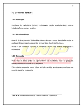 25
3.2 Elementos Textuais
3.2.1 Introdução
Introdução é a parte inicial do texto, onde devem constar a delimitação do assunto
tratado de forma breve e objetiva.
3.2.2 Desenvolvimento
A partir do levantamento bibliográfico, desenvolve-se o corpo do trabalho, onde se
analisa a idéia principal, destacando, formulando e discutindo hipóteses.
Divide-se em seções ou capítulos, e concentra a maior parte do total de páginas da
monografia.
3.2.3 Conclusão
Parte final do texto onde são apresentados os resultados finais da pesquisa,
correspondentes aos objetivos ou hipóteses.
É importante apresentar novas idéias, abrindo caminho a outros pesquisadores que
poderão trabalhar no assunto.
________________________________________________________
¹ NBR 14724: Informação e documentação: Trabalhos acadêmicos - Apresentação
 