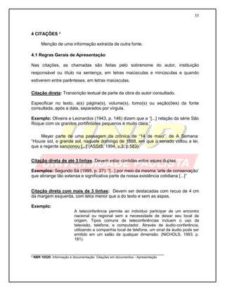 35
4 CITAÇÕES ³
Menção de uma informação extraída de outra fonte.
4.1 Regras Gerais de Apresentação
Nas citações, as chamadas são feitas pelo sobrenome do autor, instituição
responsável ou título na sentença, em letras maiúsculas e minúsculas e quando
estiverem entre parênteses, em letras maiúsculas.
Citação direta: Transcrição textual de parte da obra do autor consultado.
Especificar no texto, a(s) página(s), volume(s), tomo(s) ou seção(ões) da fonte
consultada, após a data, separados por vírgula.
Exemplo: Oliveira e Leonardos (1943, p. 146) dizem que a “[...] relação da série São
Roque com os granitos portifiróides pequenos é muito clara.”
Meyer parte de uma passagem da crônica de “14 de maio”, de A Semana:
“Houve sol, e grande sol, naquele domingo de 1888, em que o senado voltou a lei,
que a regente sancionou [...] (ASSIS, 1994, v.3, p.583).
Citação direta de até 3 linhas: Devem estar contidas entre aspas duplas
Exemplos: Segundo Sá (1995, p. 27): “[...] por meio da mesma „arte de conservação‟
que abrange tão extensa e significativa parte da nossa existência cotidiana [...]”
Citação direta com mais de 3 linhas: Devem ser destacadas com recuo de 4 cm
da margem esquerda, com letra menor que a do texto e sem as aspas.
Exemplo:
A teleconferência permite ao individuo participar de um encontro
nacional ou regional sem a necessidade de deixar seu local de
origem. Tipos comuns de teleconferências incluem o uso da
televisão, telefone, e computador. Através de áudio-conferência,
utilizando a companhia local de telefone, um sinal de áudio pode ser
emitido em um salão de qualquer dimensão. (NICHOLS, 1993, p.
181).
___________________________________________________________
³ NBR 10520: Informação e documentação: Citações em documentos - Apresentação
 
