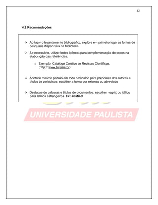 42
4.2 Recomendações
 Ao fazer o levantamento bibliográfico, explore em primeiro lugar as fontes de
pesquisas disponíveis na biblioteca.
 Se necessário, utilize fontes idôneas para complementação de dados na
elaboração das referências.
o Exemplo: Catálogo Coletivo de Revistas Científicas.
(http:// www.bireme.br)
 Adotar o mesmo padrão em todo o trabalho para prenomes dos autores e
títulos de periódicos: escolher a forma por extenso ou abreviado.
 Destaque de palavras e títulos de documentos: escolher negrito ou itálico
para termos estrangeiros. Ex: abstract
 
