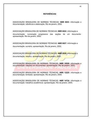 46
REFERÊNCIAS
ASSOCIAÇÃO BRASILEIRA DE NORMAS TÉCNICAS. NBR 6023: informação e
documentação: referência e elaboração. Rio de janeiro, 2002.
ASSOCIAÇÃO BRASILEIRA DE NORMAS TÉCNICAS. NBR 6024: informação e
documentação: numeração progressiva das seções de um documento:
apresentação. Rio de janeiro, 2002.
ASSOCIAÇÃO BRASILEIRA DE NORMAS TÉCNICAS. NBR 6027: informação e
documentação: sumário: apresentação. Rio de janeiro, 2002.
ASSOCIAÇÃO BRASILEIRA DE NORMAS TÉCNICAS. NBR 6028: informação e
documentação: resumo: apresentação. Rio de janeiro, 2003.
ASSOCIAÇÃO BRASILEIRA DE NORMAS TÉCNICAS. NBR 10520: informação e
documentação: citações em documentos: apresentação. Rio de janeiro, 2002.
ASSOCIAÇÃO BRASILEIRA DE NORMAS TÉCNICAS. NBR 12225: informação e
documentação: lombada: apresentação. Rio de janeiro, 2004.
ASSOCIAÇÃO BRASILEIRA DE NORMAS TÉCNICAS. NBR 14724: informação e
documentação: trabalhos acadêmicos: apresentação. Rio de janeiro, 2005.
 