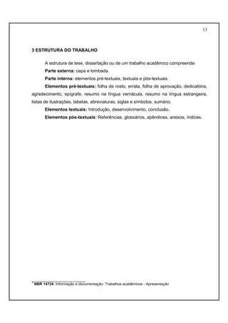 13 
3 ESTRUTURA DO TRABALHO 
A estrutura de tese, dissertação ou de um trabalho acadêmico compreende: 
Parte externa: capa e lombada. 
Parte interna: elementos pré-textuais, textuais e pós-textuais. 
Elementos pré-textuais: folha de rosto, errata, folha de aprovação, dedicatória, 
agradecimento, epígrafe, resumo na língua vernácula, resumo na língua estrangeira, 
listas de ilustrações, tabelas, abreviaturas, siglas e símbolos, sumário. 
Elementos textuais: Introdução, desenvolvimento, conclusão. 
Elementos pós-textuais: Referências, glossários, apêndices, anexos, índices. 
__________________________ 
1 NBR 14724: Informação e documentação: Trabalhos acadêmicos - Apresentação 
 