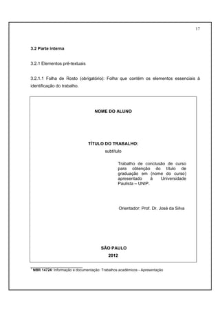 17 
3.2 Parte interna 
3.2.1 Elementos pré-textuais 
3.2.1.1 Folha de Rosto (obrigatório): Folha que contém os elementos essenciais à 
identificação do trabalho. 
NOME DO ALUNO 
TÍTULO DO TRABALHO: 
subtítulo 
Trabalho de conclusão de curso 
para obtenção do título de 
graduação em (nome do curso) 
apresentado à Universidade 
Paulista – UNIP. 
Orientador: Prof. Dr. José da Silva 
SÃO PAULO 
2012 
__________________________ 
1 NBR 14724: Informação e documentação: Trabalhos acadêmicos - Apresentação 
 