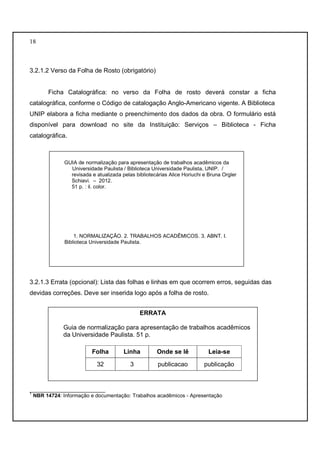 18 
3.2.1.2 Verso da Folha de Rosto (obrigatório) 
Ficha Catalográfica: no verso da Folha de rosto deverá constar a ficha 
catalográfica, conforme o Código de catalogação Anglo-Americano vigente. A Biblioteca 
UNIP elabora a ficha mediante o preenchimento dos dados da obra. O formulário está 
disponível para download no site da Instituição: Serviços – Biblioteca - Ficha 
catalográfica. 
GUIA de normalização para apresentação de trabalhos acadêmicos da 
Universidade Paulista / Biblioteca Universidade Paulista, UNIP. / 
revisada e atualizada pelas bibliotecárias Alice Horiuchi e Bruna Orgler 
Schiavi. – 2012. 
51 p. : il. color. 
1. NORMALIZAÇÃO. 2. TRABALHOS ACADÊMICOS. 3. ABNT. I. 
Biblioteca Universidade Paulista. 
3.2.1.3 Errata (opcional): Lista das folhas e linhas em que ocorrem erros, seguidas das 
devidas correções. Deve ser inserida logo após a folha de rosto. 
ERRATA 
Guia de normalização para apresentação de trabalhos acadêmicos 
da Universidade Paulista. 51 p. 
Folha Linha Onde se lê Leia-se 
32 3 publicacao publicação 
__________________________ 
1 NBR 14724: Informação e documentação: Trabalhos acadêmicos - Apresentação 
 