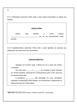 20 
3.2.1.5 Dedicatória (opcional): Folha onde o autor presta homenagem ou dedica seu 
trabalho. 
DEDICATÓRIA 
Dedico esse trabalho à minha esposa 
________________________________ por ter me acompanhado nesta 
jornada... 
3.2.1.6 Agradecimentos (opcional): Folha onde o autor agradece as pessoas que 
colaboraram de certa forma com seu trabalho. 
AGRADECIMENTOS 
Agradeço em primeiro lugar à DEUS por ser a base das minhas 
conquistas; 
Aos meus pais ______ e ________, por acreditar e terem interesse 
em minhas escolhas, apoiando-me e esforçando-se junto a mim, para que 
eu suprisse todas elas; 
À professora _________, pela dedicação em suas orientações 
prestadas na elaboração deste trabalho, me incentivando e colaborando no 
desenvolvimento de minhas idéias; 
__________________________ 
1 NBR 14724: Informação e documentação: Trabalhos acadêmicos - Apresentação 
 