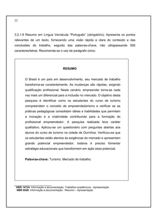 22 
3.2.1.8 Resumo em Língua Vernácula “Português” (obrigatório): Apresenta os pontos 
relevantes de um texto, fornecendo uma visão rápida e clara do conteúdo e das 
conclusões do trabalho, seguido das palavras-chave, não ultrapassando 500 
caracteres/letras. Recomenda-se o uso de parágrafo único. 
RESUMO 
O Brasil é um país em desenvolvimento, seu mercado de trabalho 
transforma-se constantemente. As mudanças são rápidas, exigindo 
qualificação profissional. Neste cenário, empreender torna-se cada 
vez mais um diferencial para a inclusão no mercado. O objetivo desta 
pesquisa é identificar como os estudantes do curso de turismo 
compreendem o conceito de empreendedorismo e verificar se as 
práticas pedagógicas consolidam idéias e habilidades que permitam 
a inovação e a criatividade contribuindo para a formação do 
profissional empreendedor. A pesquisa realizada teve caráter 
qualitativo. Aplicou-se um questionário com perguntas abertas aos 
alunos do curso de turismo na cidade de Ourinhos. Verificou-se que 
os estudantes estão atentos às exigências do mercado e apresentam 
grande potencial empreendedor, todavia é preciso fomentar 
estratégia educacionais que transformem em ação esse potencial. 
Palavras-chave: Turismo. Mercado de trabalho. 
__________________________ 
1 NBR 14724: Informação e documentação: Trabalhos acadêmicos - Apresentação 
NBR 6028: Informação e documentação : Resumo – Apresentação 
 