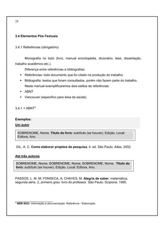28 
3.4 Elementos Pós-Textuais 
3.4.1 Referências (obrigatório) 
Monografia no todo (livro, manual enciclopédia, dicionário, tese, dissertação, 
trabalho acadêmico etc.). 
Diferença entre referências e bibliografias: 
 Referências: todo documento que foi citado na produção do trabalho; 
 Bibliografia: textos que foram consultados, porém não fazem parte do trabalho. 
Neste manual exemplificaremos dois estilos de referências: 
 ABNT 
 Vancouver (especifico para área da saúde). 
3.4.1.1 ABNT2 
Exemplos: 
Um autor 
SOBRENOME, Nome. Título do livro: subtítulo (se houver). Edição. Local: 
Editora, Ano. 
GIL, A. C. Como elaborar projetos de pesquisa. 4. ed. São Paulo: Atlas, 2002. 
Até três autores 
SOBRENOME, Nome; SOBRENOME, Nome; SOBRENOME, Nome. Título do 
livro: subtítulo (se houver). Edição. Local: Editora, Ano. 
PASSOS, L. M. M; FONSECA, A; CHAVES, M. Alegria de saber: matemática, 
segunda série, 2, primeiro grau: livro do professor. São Paulo: Scipione, 1995. 
_________________________ 
2 NBR 6023: informação e documentação: Referência - Elaboração 
 